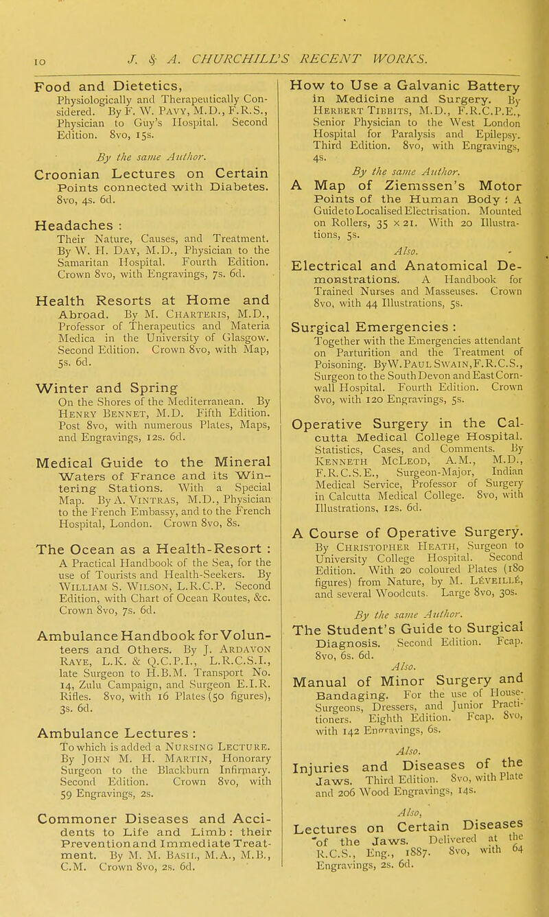 Food and Dietetics, Physiologically anil Therapeutically Con- sidered. By F. W. Pavy, M.D., F.R.S., Physician to Guy's Hospital. Second Edition. Svo, 15s. By I he same Atiilwr. Croonian Lectures on Certain Points connected with Diabetes. Svo, 4s. 6d. Headaches : Their Nature, Causes, and Treatment. By W. PI. Day, M.D., Physician to the Samaritan Hospital. Fourth Edition. Crown Svo, with Engravings, 7s. 6d. Health Resorts at Home and Abroad. By M. Charteris, M.D., Professor of Therapeutics and Materia Medica in the University of Glasgow. Second P^dition. Crown Svo, with Map, 5s. 6d. Winter and Spring On the Shores of the Mediterranean. By Henry Bennet, M.D. Fifth Edition. Post Svo, with numerous Plates, Maps, and Engravings, 12s. 6d. Medical Guide to the Mineral Waters of France and its Win- tering Stations. With a Special Map. ByA. Vintras, M.D., Physician to the French Embassy, and to the French Hospital, London. Crown Svo, Ss. The Ocean as a Health-Resort : A Practical Handbook of the Sea, for the use of Tourists and Plealth-Seekers. By William S. Wilson, L.R.C.P. Second Edition, with Chart of Ocean Routes, &c. Crown Svo, 7s. 6d. Ambulance Handbook for Volun- teers and Others. By J. Ardavon Raye, L.K. & Q.C.P.I., L.R.C.S.I., late Surgeon to H.B.M. Transport No. 14, Zulu Campaign, and Surgeon E.I.R. Ivifles. Svo, with 16 Plates (50 figures), 3s. 6d. Ambulance Lectures : To which is added a Nursing Lecture. By John M. H. Martin, Plonorary Surgeon to the Blackburn Infirniaiy. Second Edition. Crown Svo, with 59 Engravings, 2s. Commoner Diseases and Acci- dents to Life and Limb: their Preventionand Immediate Treat- ment. By M. M. Basil, M.A., M.B., How to Use a Galvanic Battery in Medicine and Surgery. By HEiUiEKT TiiiiiiTS, M.D., F.R.C.P.E., .Senior Physician to the West London Hospital for Paralysis and Epileps)-. Third Edition. Svo, with Engravings, 4s. By tlic same Author. A Map of Ziemssen's Motor Points of the Human Body : A Guide to Localised Electrisation. Mounted on Rollers, 35 x 21. With 20 Illustra- tions, 5s. Also. Electrical and Anatomical De- monstrations. A Handbook for Trained Nurses and Masseuses. Crown Svo, with 44 Illustrations, ss. Surgical Emergencies : Together with the Emergencies attendant on Parturition and the Treatment of Poisoning. ByW.PAULSwain,F.R.C.S., Surgeon to the South Devon and East Corn- wall Hospital. Fourth Edition. Crown Svo, with 120 Engravings, 5s. Operative Surgery in the Cal- cutta Medical College Hospital. Statistics, Cases, and Comments. By Kenneth McLeod, A.M., M.D., F.R.C.S.E., Surgeon-Major, Indian Medical Service, Professor of Surgery in Calcutta Medical College. Svo, with Illustrations, I2s. 6d. A Course of Operative Surgery. By CHRlSTorHER Heath, Surgeon to University College Hospital. Second Edition. With 20 coloured Plates (iSo figures) from Nature, by M. LiiVEiLLfi, and several Woodcuts. Large Svo, 30s. By the same Author. The Student's Guide to Surgical Diagnosis. Second Edition. Fcap. Svo, 6s. 6d. Also. Manual of Minor Surgery and Bandaging. For the use of House- Surgeons, Dressers, and Junior Practi- tioners. Eighth Edition. Fcap. Svo, with 142 EntT'-avings, 6s. Also. Injuries and Diseases of the Jaws. Third Edition. Svo, with Plate and 206 Wood Engravings, 14s. Also, Lectures on Certain Diseases 'of the Jaws. Delivered at the R.C.S., Eng., 1SS7. Svo, with 64