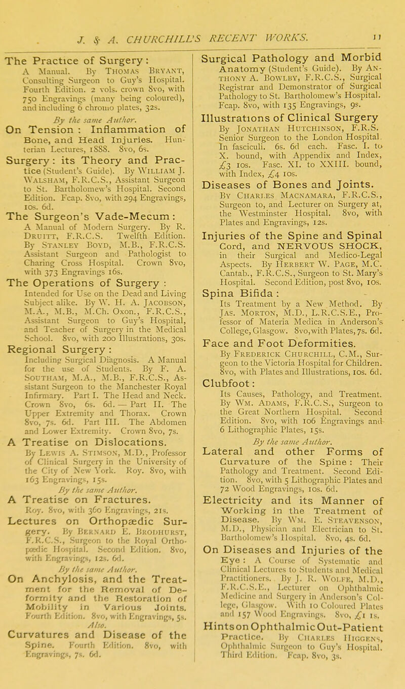 The Practice of Surgery : A Manual. By TllOMAS Buyant, Consulting Surgeon to Guy's Hospital. Fourth Edition. 2 vols, crown 8vo, with 750 Engravings (many being coloured), and including 6 chroiuo plates, 32s. By the same Author. On Tension : Inflammation of Bone, and Head Injuries. Hun- terian Lectures, 1S88. Svo, 6s. Surgery: its Theory and Prac- tice (Student's Guide). By William J. Walsham, F.R.C.S., Assistant Surgeon to St. Bartholomew's Hospital. Second Edition. Fcap. Svo, with 294 Engravings, I OS. 6d. The Surgeon's Vade-Mecum: A Manual of Modem Surgery. By R. Druitt, F.R.C.S. Twelfth Edition. By Stanley Boyd, M.B., F.R.C.S. Assistant Surgeon and Pathologist to Charing Cross Hospital. Crown Svo, with 373 Engravings i6s. The Operations of Surgery : Intended for Use on the Dead and Living Subject alike. By W. H. A. Jacoisson, M.A., M.B., M.Ch. 0.xon., F.R.C.S., Assistant Surgeon to Guy's Hospital, and Teacher of Surgery in the Medical School. Svo, with 200 Illustrations, 30s. Regional Surgery : Including Surgical Diagnosis. A Manual for the use of Students. By F. A. Southam, M.A., M.B., F.R.C.S., As- sistant .Surgeon to the Manchester Royal Infirmary. Part I. The Head and Neck. Crown Svo, 6s. 6d. — Part II. The Upper Extremity and Thorax. Crown Svo, 7s. 6fl. Part III. The Abdomen and Lower Extremity. Crown Svo, 7s. A Treatise on Dislocations. By Lewis A. Stimso.s, M.D., Professor of Clinical .Surgery in the University of the City of New York. Roy. Svo, with 163 Engravings, 15s. By the same Author. A Treatise on Fractures. Roy. Svo, with 360 Engravings, 21s. Lectures on Orthopaedic Sur- gery. I5y BKk.NAklJ E. iJuOlJlll-KST, f.k.C.S., Surgeon to the Royal Ortho- p£edic Hospital. .Second Edition. Svo, with f^ngravings, 12s. 6<1. /'y the same Author. On Anchylosis, and the Treat- ment for the Removal of De- formity and the Restoration of Mobility in Various Joints. Fourth Edition. Svo, with Engravings, 5s. Also. Curvatures and Disease of the Spine. F'ourth Edition. Svo, with Engravings, 7s. 6d. Surgical Pathology and Morbid Anatomy (Student's Guide). By An- thony A. Bowluy, F.R.C.S., Surgical Registrar and Demonstrator of Surgical Pathology to St. Bartholomew's Hospital. Fcap. Svo, with 135 Engravings, 9s. Illustrations of Clinical Surgery By Jonathan FIutchinson, F.R.S. Senior Surgeon to the London Hospital. In fasciculi. 6s. 6d each. Fasc. I. to X. bound, with Appendix and Index, ;^3 los. Fasc. XI. to XXHI. bound, with Index, £^ los. Diseases of Bones and Joints. By Chari.es Macnamara, F.R.C.S., Surgeon to, and Lecturer on Surgery at, the Westminster Hospital. Svo, with Plates and Engravings, 12s. Injuries of the Spine and Spinal Cord, and NERVOUS SHOCK, in their Surgical and Medico-Legal Aspects. By Herbert W. Page, M.C. Cantab., F.R.C.S., Surgeon to St. Mary's Hospital. Second Edition, post Svo, los. Spina Bifida : Its Treatment by a New Method. By JAS. Morton, M.D., L.R.C.S.E., Pro- fessor of Materia Medica in Anderson'.s College, Glasgow. Svo,with Plates, 7s. 6d. Face and Foot Deformities. By Frederick Churchill, CM., Sur- geon to the Victoria Hospital for Children. Svo, with Plates and Illustrations, los. 6d. Clubfoot: Its Causes, Pathology, and Treatment. By Wm. Adams, F.R.C.S., Surgeon to the Great Northern Hospital. Second Edition. Svo, with 106 Engravings and 6 Lithographic Plates, 15s. By the same A iilhor. Lateral and other Forms of Curvature of the Spine : Their Pathology and Treatment. Second Edi- tion. Svo, with 5 Lithographic Plates and 72 Wood Engravings, los. 6d. Electricity and its Manner of Working in the Treatment of Disease. By Wm. E. Steayenson, M.D., Physician and Electrician to St. Bartholomew's Hospital. Svo, 4s. 6d. On Diseases and Injuries of the Eye : A Course of Systematic and Clinical Lectures to Students and Medical Practitioners. By J. R. Wolfe, M.D., P'.R.C.S.E., Lecturer on Ophthalmic Medicine and Surgery in Anderson's Col- lege, Glasgow. With 10 Coloured Plates and 157 Wood Engravings. Svo, is. HintsonOphthalmicOut-Patient Practice. By Charles Higgens, Ophthalmic Surgeon to Guy's Hospital. Third Edition. Fcap. Svo, 3s.