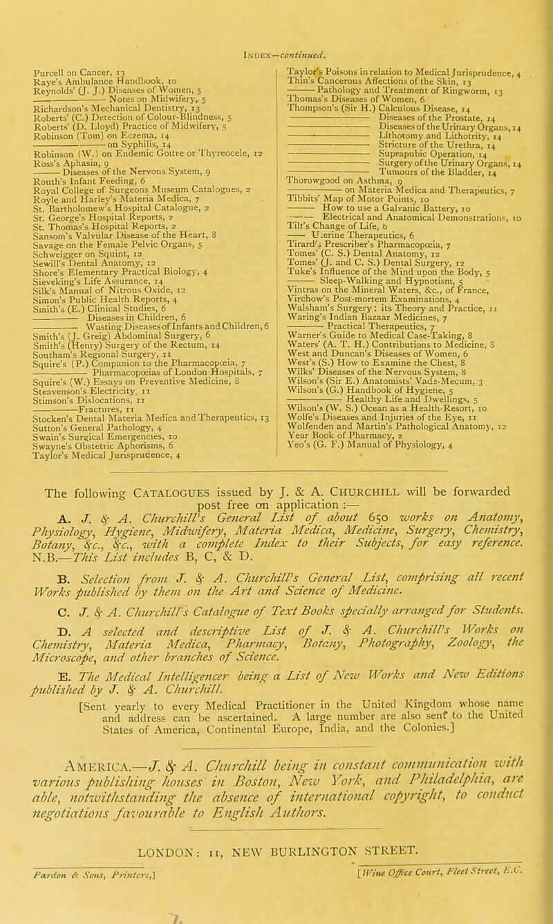 Index—continued. Purcell on Cancer, 13 Raye's Ambulance Handbook, 10 Reynolds' (J. J.) Diseases of Women, 5 — Notes on Midwifery, 5 Richardson's Mechanical Dentistry, 13 Roberts' (C.) Detection of Colour-Blindness, 5 Roberts' (D. Lloyd) Practice of Midwifery, 5 Robinson (Tom) on Eczema, 14 on Syphilis, 14 Robinson (W.) on Endemic Goitre or 'I'liyreocele, 12 Ross's Aphasia, 9 Diseases of the Nervous System, o Routh's Infant Feeding, 6 Royal College of Surgeons Museum Catalogues, 2 Royle and Harley's Materia Medica, 7 St. Bartholomew's Hospital Catalogue, 2 St. George's Hospital Reports, 2 St. Thomas's Hospital Reports, 2 Sansom's Valvular Disease of the Heart, 3 Savage on the Female Pelvic Organs, 5 Schweigger on Squint, 12 Sewill's Dental Anatomy, 12 Shore's Elementary Practical Biology, 4 Sieveking's Life Assurance, 14 Silk's Manual of Nitrous 0.\ide, 12 Simon's Public Health Reports, 4 Smith's (E.) Clinical Studies, 6 Diseases in Children, 6 Wasting Diseases of Infants and Children, 6 Smith's (J. Greig) Abdominal Surgery, 6 Smith's (Henry) Surgery of the Rectum, 14 Southam's Regional Surgery, 11 Squire's (P.) Companion to the Pharmacopceia, 7 Pharmacopoeias of London Hospitals, 7 Squire's (W.) Essays on Preventive Medicine, 8 Steavenson's Electricity. 11 Stimson's Dislocations, 11 Fractures, 11 Stocken's Dental Materia Medica and Therapeutics, 13 Sutton's General Pathology, 4 Swain's Surgical Emergencies, 10 Swayne's Obstetric Aphorisms, 6 Taylor's Medical Jurisprudence, 4 Taylor's Poisons in relation to Medical Jurisprudence, 4 Thm's Cancerous Affections of the .Skin, 13 — Pathology and Treatment of Ringworm, 13 Thomas's Diseases of Women, 6 Thompson's (Sir H.) Calculous Disease, 14 Diseases of the Prostate, 14 Diseasesof theUrinaryOrgans,i4 Lithotomy and Lithotrity, 14 Stricture of the Uretllra, 14 Suprapubic Operation, 14 Surgery of the Urinary Organs, 14 Tumours of the Bladder, 14 Thorowgood on Asthma, 9 — on Materia Medica and Therapeutics, 7 Tibbits' Map of Motor Points, 10 How to use a Galvanic Battery, 10 •-; Electrical and Anatomical Demonstrations, 10 Tilt's Change of Life, b U;erine Therapeutics, 6 Tirard's Prescriber's Pharmacopoeia, 7 Tomes' (C. S.) Dental Anatomy, 12 Tomes' (j. and C. S.) Dental Surgery, 12 Tuke's Influence of the Mind upon the Body, 5 Sleep-Walking and Hypnotism, 5 Vintras on the Mineral Waters, &c., of France, Virchow's Post-mortem E,\aminations, 4 Walsham's Surgery : its Theory and Practice, 11 Warlng's Indian Bazaar Medicines, 7 Practical Therapeutics, 7 Warner's Guide to Medical Case-Taking, 8 Waters' (A. T. H.) Contributions to Medicine, 8 West and Duncan's Diseases of Women, 6 West's (S.) How to Examine the Chest, 8 Wilks' Diseases of the Nervous System, 8 Wilson's (Sir E.) Anatomists' Vada-Mecum, 3 Wilson's (G.) Handbook of Hygiene, 5 Healthy Life and Dwellings, 5 Wilson'.s (W. S.) Ocean as a Health-Resort, 10 Wolfe's Diseases and Injuries of the Eye, 11 Wolfenden and Martin's Pathological Anatomy, 12 Year Book of Pharmacy, 2 Yeo's (G. F.) Manual of Physiology, 4 The following CATALOGUES issued by J. & A. Churchill will be forwarded post free on application :— A. J. 1^'- A. ChurchilVs General List of about 650 ivorks on Anatomy, Physiology, Hygiene, Midwifery, Materia Medica, Medicine, Surgery, Chemistry, Botany, ^-c, ^c, with a complete Index to their Subjects, for easy reference. n.B.—This List includes B, C, & D. B. Selection from J. ^~ A. Churchill's General List, compj-isitig all recent Works published by them on the Art and Science of Medicine. C. J. 8; A. Churchill's Catalogue of Text Books specially arranged for Students. D. A selected and descriptive List of J. 4' ^- Churchill's Works on Chemistry, Materia Medica, Pharmacy, Botany, Photography, Zoology, the Microscope, and other bra77ches of Science. E. The Medical Intelligencer being a List of Neiv Works and New Editions published by J. A. Churchill. [Sent yearly to every Medical Practitioner in the United Kingdom whose name and address can be ascertained. A large number are also senf to the United States of America, Continental Europe, India, and the Colonies.] America.—J, A. Churchill being in constant communication ivith various publishing houses in Boston, Nezv York, and Philadelphia, are able, notzvilhstanding the absence of international copyright, to conduct negotiations favourable to English Authors. LONDON: II, NEW BURLINGTON STREET. Pardon l'c Sons, Printers,] [ ll^'M Office Court, Fleet Street, I.