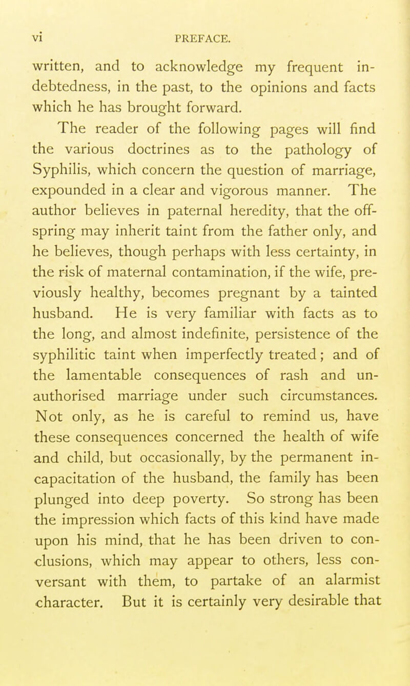 written, and to acknowledge my frequent in- debtedness, in the past, to the opinions and facts which he has brought forward. The reader of the following pages will find the various doctrines as to the pathology of Syphilis, which concern the question of marriage, expounded in a clear and vigorous manner. The author believes in paternal heredity, that the off- spring may inherit taint from the father only, and he believes, though perhaps with less certainty, in the risk of maternal contamination, if the wife, pre- viously healthy, becomes pregnant by a tainted husband. He is very familiar with facts as to the long, and almost indefinite, persistence of the syphilitic taint when imperfectly treated ; and of the lamentable consequences of rash and un- authorised marriage under such circumstances. Not only, as he is careful to remind us, have these consequences concerned the health of wife and child, but occasionally, by the permanent in- capacitation of the husband, the family has been plunged into deep poverty. So strong has been the impression which facts of this kind have made upon his mind, that he has been driven to con- clusions, which may appear to others, less con- versant with them, to partake of an alarmist character. But it is certainly very desirable that