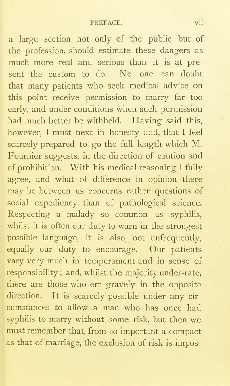 a large section not only of the public but of the profession, should estimate these dangers as much more real and serious than it is at pre- sent the custom to do. No one can doubt that many patients who seek medical advice on this point receive permission to marry far too early, and under conditions when such permission had much better be withheld. Having said this, however, I must next in honesty add, that I feel scarcely prepared to go the full length which M. Fournier suggests, in the direction of caution and of prohibition. With his medical reasoning I fully agree, and what of difference in opinion there may be between us concerns rather questions of social expediency than of pathological science. Respecting a malady so common as syphilis, whilst it is often our duty to warn in the strongest possible language, it is also, not unfrequently, equally our duty to encourage. Our patients vary very much in temperament and in sense of responsibility ; and, whilst the majority under-rate, there are those who err gravely in the opposite direction. It is scarcely possible under any cir- cumstances to allow a man who has once had syphilis to marry without some risk, but then we must remember that, from so important a compact as that of marriage, the exclusion of risk is impos-