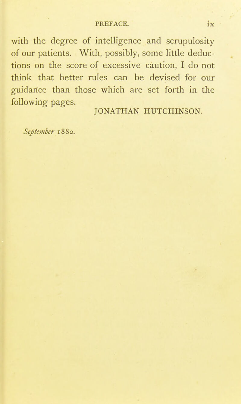 with the degree of intelligence and scrupulosity of our patients. With, possibly, some little deduc- tions on the score of excessive caution, I do not think that better rules can be devised for our guidance than those which are set forth in the following pages. JONATHAN HUTCHINSON. September 1880.