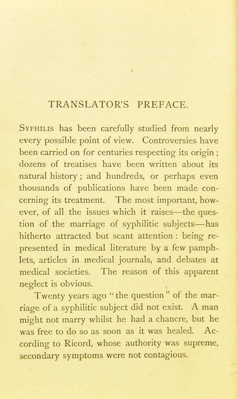 TRANSLATOR'S PREFACE. Syphilis has been carefully studied from nearly every possible point of view. Controversies have been carried on for centuries respecting its origin ; dozens of treatises have been written about its natural history ; and hundreds, or perhaps even thousands of publications have been made con- cerning its treatment. The most important, how- ever, of all the issues which it raises—the ques- tion of the marriage of syphilitic subjects—has hitherto attracted but scant attention : being re- presented in medical literature by a few pamph- lets, articles in medical journals, and debates at medical societies. The reason of this apparent neglect is obvious. Twenty years ago  the question  of the mar- riage of a syphilitic subject did not exist. A man might not marry whilst he had a chancre, but he was free to do so as soon as it was healed. Ac- cording to Ricord, whose authority was supreme, secondary symptoms were not contagious.