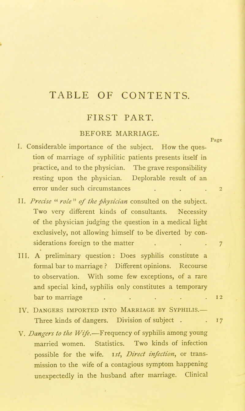 TABLE OF CONTENTS. FIRST PART. BEFORE MARRIAGE. I. Considerable importance of the subject. How the ques- tion of marriage of syphilitic patients presents itself in practice, and to the physician. The grave responsibility resting upon the physician. Deplorable result of an error under such circumstances II. Precise  role of the physician consulted on the subject. Two very different kinds of consultants. Necessity of the physician judging the question in a medical light exclusively, not allowing himself to be diverted by con- siderations foreign to the matter III. A preliminary question: Does syphilis constitute a formal bar to marriage ? Different opinions. Recourse to observation. With some few exceptions, of a rare and special kind, syphilis only constitutes a temporary bar to marriage ..... IV. Dangers imported into Marriage by Syphilis.— Three kinds of dangers. Division of subject . V. Dangers to the Wife.—Frequency of syphilis among young married women. Statistics. Two kinds of infection possible for the wife, is/, Direct infection, or trans- mission to the wife of a contagious symptom happening unexpectedly in the husband after marriage. Clinical