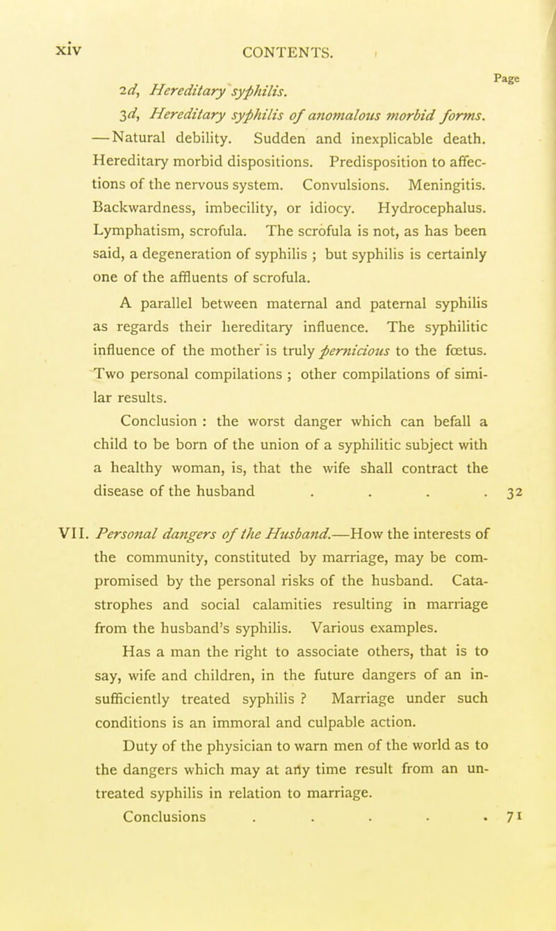 Page la, Hereditary syphilis. 3d, Hereditary syphilis of anomalous morbid forms. — Natural debility. Sudden and inexplicable death. Hereditary morbid dispositions. Predisposition to affec- tions of the nervous system. Convulsions. Meningitis. Backwardness, imbecility, or idiocy. Hydrocephalus. Lymphatism, scrofula. The scrofula is not, as has been said, a degeneration of syphilis ; but syphilis is certainly one of the affluents of scrofula. A parallel between maternal and paternal syphilis as regards their hereditary influence. The syphilitic influence of the mother is truly pernicioits to the fœtus. Two personal compilations ; other compilations of simi- lar results. Conclusion : the worst danger which can befall a child to be born of the union of a syphilitic subject with a healthy woman, is, that the wife shall contract the disease of the husband . . . -32 VII. Personal dangers of the Husband.—How the interests of the community, constituted by marriage, may be com- promised by the personal risks of the husband. Cata- strophes and social calamities resulting in marriage from the husband's syphilis. Various examples. Has a man the right to associate others, that is to say, wife and children, in the future dangers of an in- sufficiently treated syphilis ? Marriage under such conditions is an immoral and culpable action. Duty of the physician to warn men of the world as to the dangers which may at arty time result from an un- treated syphilis in relation to marriage. Conclusions . . . . 7*