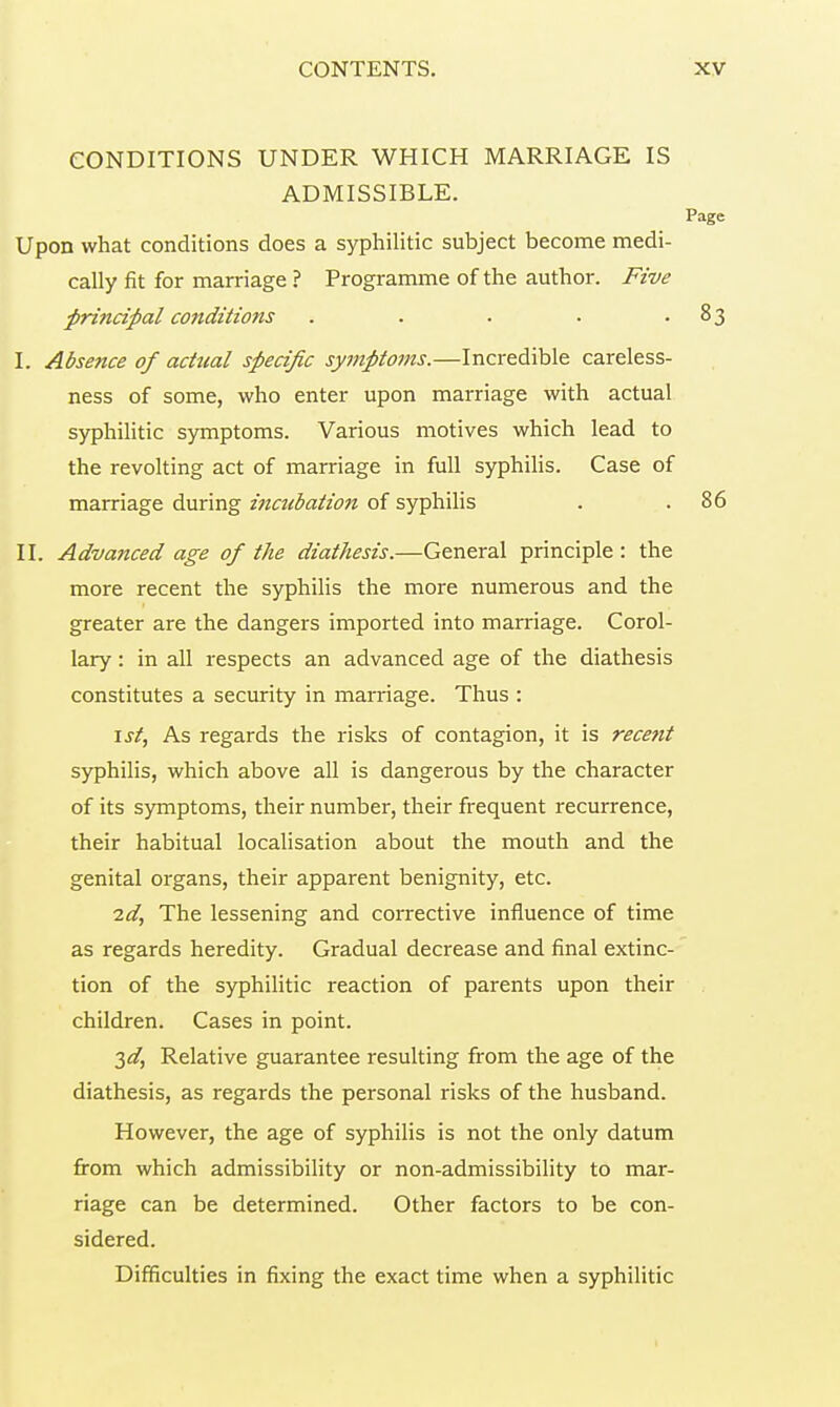 CONDITIONS UNDER WHICH MARRIAGE IS ADMISSIBLE. Page Upon what conditions does a syphilitic subject become medi- cally fit for marriage ? Programme of the author. Five principal conditions . . . . -83 I. Absence of actual specific symptoms.—Incredible careless- ness of some, who enter upon marriage with actual syphilitic symptoms. Various motives which lead to the revolting act of marriage in full syphilis. Case of marriage during incubation of syphilis . .86 II. Advanced age of the diathesis.—General principle : the more recent the syphilis the more numerous and the greater are the dangers imported into marriage. Corol- lary : in all respects an advanced age of the diathesis constitutes a security in marriage. Thus : 1st, As regards the risks of contagion, it is recent syphilis, which above all is dangerous by the character of its symptoms, their number, their frequent recurrence, their habitual localisation about the mouth and the genital organs, their apparent benignity, etc. 2d, The lessening and corrective influence of time as regards heredity. Gradual decrease and final extinc- tion of the syphilitic reaction of parents upon their children. Cases in point. 3d, Relative guarantee resulting from the age of the diathesis, as regards the personal risks of the husband. However, the age of syphilis is not the only datum from which admissibility or non-admissibility to mar- riage can be determined. Other factors to be con- sidered. Difficulties in fixing the exact time when a syphilitic