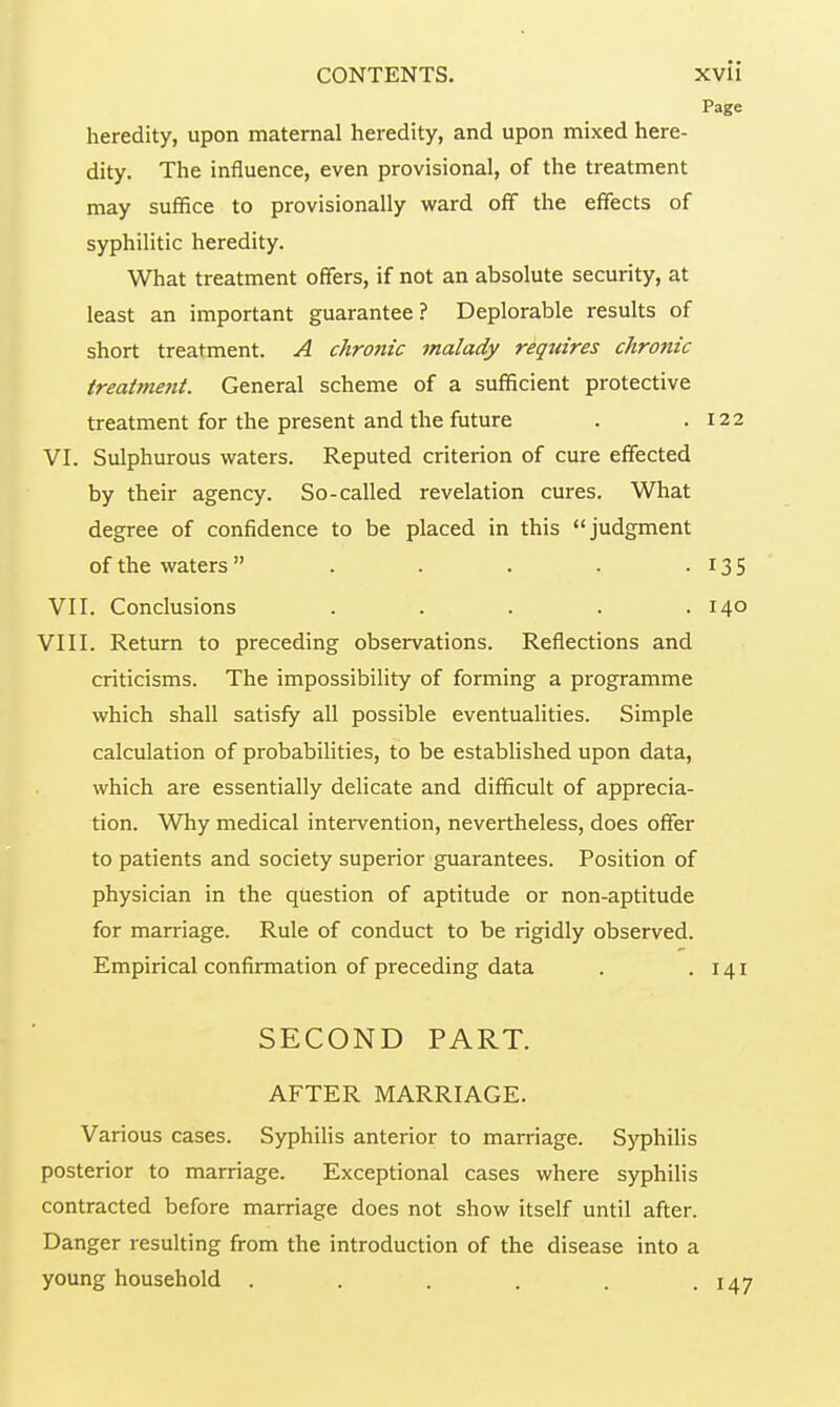 Page heredity, upon maternal heredity, and upon mixed here- dity. The influence, even provisional, of the treatment may suffice to provisionally ward off the effects of syphilitic heredity. What treatment offers, if not an absolute security, at least an important guarantee? Deplorable results of short treatment. A chronic malady requires chronic treatment. General scheme of a sufficient protective treatment for the present and the future . .122 VI. Sulphurous waters. Reputed criterion of cure effected by their agency. So-called revelation cures. What degree of confidence to be placed in this judgment of the waters  . . . . • 13 5 VII. Conclusions . . . . .140 VIII. Return to preceding observations. Reflections and criticisms. The impossibility of forming a programme which shall satisfy all possible eventualities. Simple calculation of probabilities, to be established upon data, which are essentially delicate and difficult of apprecia- tion. Why medical intervention, nevertheless, does offer to patients and society superior guarantees. Position of physician in the question of aptitude or non-aptitude for marriage. Rule of conduct to be rigidly observed. Empirical confirmation of preceding data . .141 SECOND PART. AFTER MARRIAGE. Various cases. Syphilis anterior to marriage. Syphilis posterior to marriage. Exceptional cases where syphilis contracted before marriage does not show itself until after. Danger resulting from the introduction of the disease into a young household . . . . . . 147