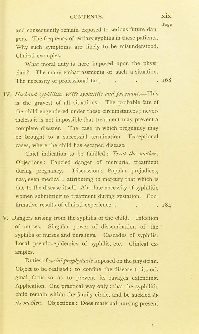 Page and consequently remain exposed to serious future dan- gers. The frequency of tertiary syphilis in these patients. Why such symptoms are likely to be misunderstood. Clinical examples. What moral duty is here imposed upon the physi- cian ? The many embarrassments of such a situation. The necessity of professional tact . . .168 IV. Husband syphilitic, Wife syphilitic and pregnant.—This is the gravest of all situations. The probable fate of the child engendered under these circumstances ; never- theless it is not impossible that treatment may prevent a complete disaster. The case in which pregnancy may be brought to a successful termination. Exceptional cases, where the child has escaped disease. Chief indication to be fulfilled : Treat the mother. Objections : Fancied danger of mercurial treatment during pregnancy. Discussion : Popular prejudices, nay, even medical ; attributing to mercury that which is due to the disease itself. Absolute necessity of syphilitic women submitting to treatment during gestation. Con- firmative results of clinical experience . . .184 V. Dangers arising from the syphilis of the child. Infection of nurses. Singular power of dissemination of the syphilis of nurses and nurslings. Cascades of syphilis. Local pseudo-epidemics of syphilis, etc. Clinical ex- amples. Duties of social prophylaxis imposed on the physician. Object to be realised : to confine the disease to its ori- ginal focus so as to prevent its ravages extending. Application. One practical way only : that the syphilitic child remain within the family circle, and be suckled by its mother. Objections : Does maternal nursing present V