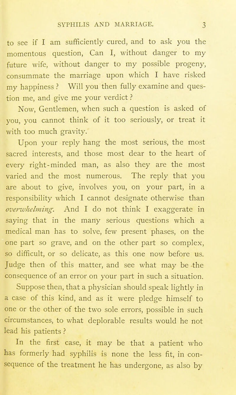 to see if I am sufficiently cured, and to ask you the momentous question, Can I, without danger to my future wife, without danger to my possible progeny, consummate the marriage upon which I have risked my happiness ? Will you then fully examine and ques- tion me, and give me your verdict ? Now, Gentlemen, when such a question is asked of you, you cannot think of it too seriously, or treat it with too much gravity. Upon your reply hang the most serious, the most sacred interests, and those most dear to the heart of every right-minded man, as also they are the most varied and the most numerous. The reply that you are about to give, involves you, on your part, in a responsibility which I cannot designate otherwise than overwhelming. And I do not think I exaggerate in saying that in the many serious questions which a medical man has to solve, few present phases, on the one part so grave, and on the other part so complex, so difficult, or so delicate, as this one now before us. Judge then of this matter, and see what may be the consequence of an error on your part in such a situation. Suppose then, that a physician should speak lightly in a case of this kind, and as it were pledge himself to one or the other of the two sole errors, possible in such circumstances, to what deplorable results would he not lead his patients ? In the first case, it may be that a patient who has formerly had syphilis is none the less fit, in con- sequence of the treatment he has undergone, as also by