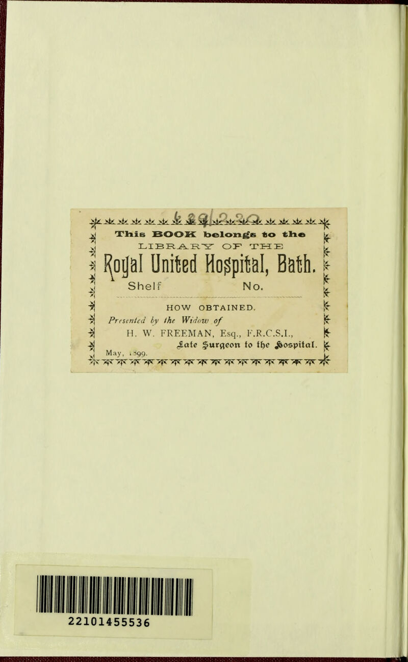 jd ThiB BOOK belongs to tlie k ^ LIBRARY OF THE ^ I J^oijal United Hospital, Bath. * | Shelr No. £ 3j HOW OBTAINED. Presented by the Widow of -$j H. W. FREEMAN, Esq., E.R.C.S.I., ■Si £ate $urfleon to if>c jbospitctl. j£ J May, .599. \