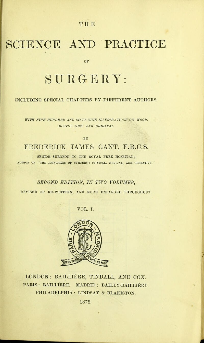 SCIENCE AND PEACTICE OP SURGERY: INCLUDING SPECIAL CHAPTERS BY DIFFERENT AUTHORS. WITH NINE HUNDRED AND SIXTY-NINE ILLUSTRATIONS ON WOOD, MOSTLY NEW AND ORIGINAL. BY FREDERICK JAMES GANT, F.E.C.S. SENIOR SURGEON TO THE ROYAL FREE HOSPITAL; AUTHOR OF THE PRINCIPLES OF SURGERY: CLINICAL, MEDICAL, AND OPERATIVE. SECOND EDITION, IN TWO VOLUMES, REVISED OR RE-WRITTEN, AND MUCH ENLARGED THROUGHOUT. VOL. I. LONDON: BAILLIERE, TINDALL, AND COX. PARIS : BAILLIERE. MADRID : BAILLY-BAILLIERE. PHILADELPHIA: LINDSAY & BLAKISTON. 1878.