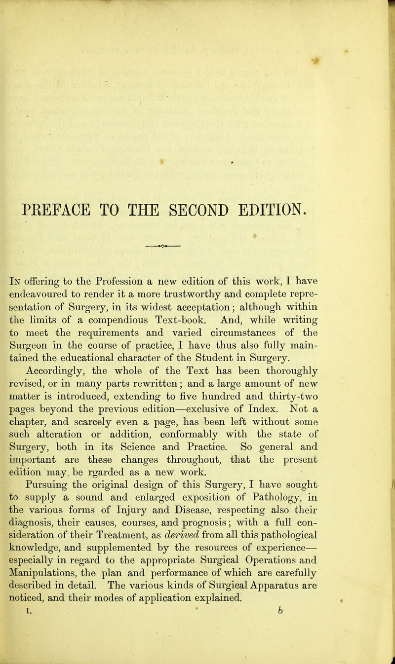 PEEFACE TO THE SECOND EDITION. In offering to the Profession a new edition of this work, I have endeavoured to render it a more trustworthy and complete repre- sentation of Surgery, in its widest acceptation; although within the limits of a compendious Text-book. And, while writing to meet the requirements and varied circumstances of the Surgeon in the course of practice, I have thus also fully main- tained the educational character of the Student in Surgery. Accordingly, the whole of the Text has been thoroughly revised, or in many parts rewritten; and a large amount of new matter is introduced, extending to five hundred and thirty-two pages beyond the previous edition—exclusive of Index. Not a chapter, and scarcely even a page, has been left without some such alteration or addition, conformably with the state of Surgery, both in its Science and Practice. So general and important are these changes throughout, that the present edition may. be rgarded as a new work. Pursuing the original design of this Surgery, I have sought to supply a sound and enlarged exposition of Pathology, in the various forms of Injury and Disease, respecting also their diagnosis, their causes, courses, and prognosis; with a full con- sideration of their Treatment, as derived from all this pathological knowledge, and supplemented by the resources of experience— especially in regard to the appropriate Surgical Operations and Manipulations, the plan and performance of which are carefully described in detail. The various kinds of Surgical Apparatus are noticed, and their modes of application explained.