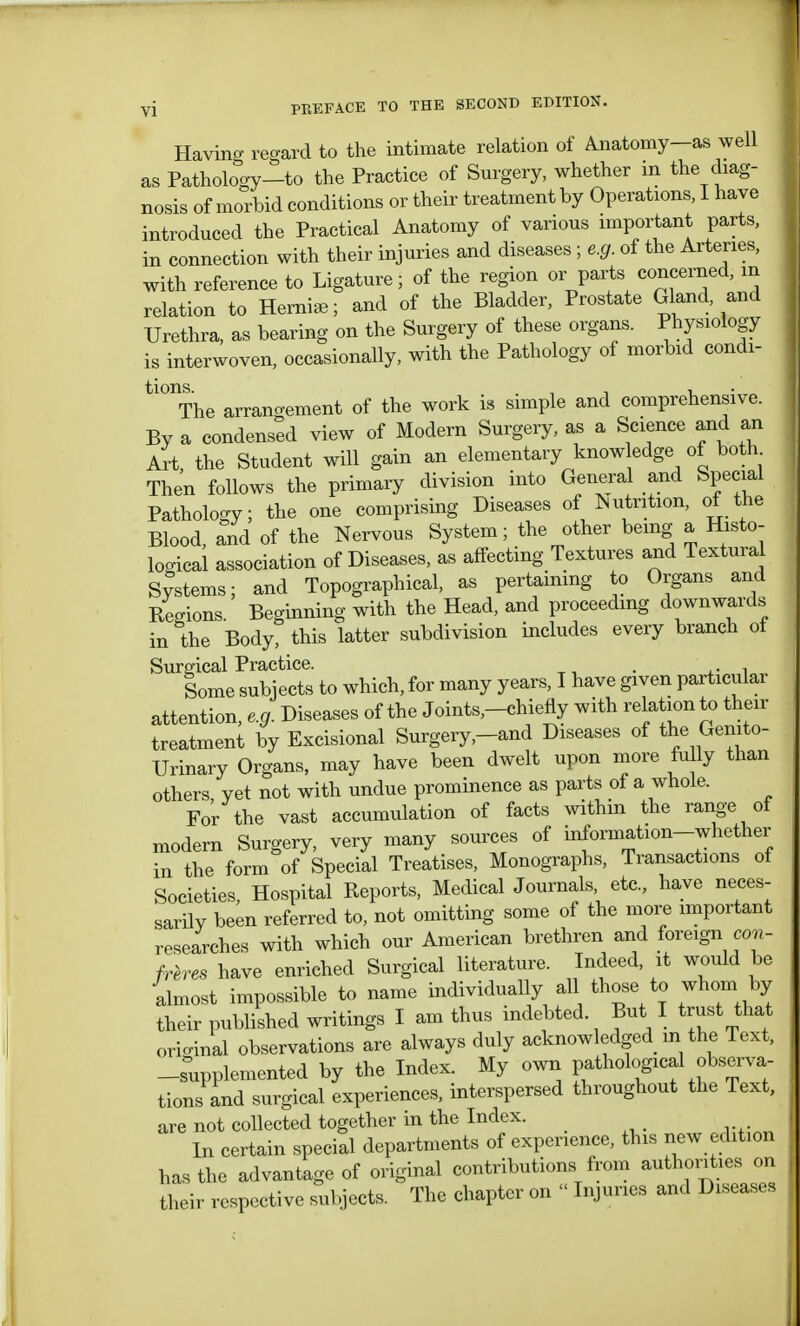 Havino- regard to the intimate relation of Anatomy—as well as Pathology-to the Practice of Surgery, whether m the diag- nosis of morbid conditions or their treatment by Operations, I have introduced the Practical Anatomy of various important parts, in connection with their injuries and diseases ; e.g. of the Arteries, with reference to Ligature; of the region or parts concerned, m relation to Herniee; and of the Bladder, Prostate Gland and Urethra, as bearing on the Surgery of these organs. Physiology is interwoven, occasionally, with the Pathology of morbid condi- tl01The arrangement of the work is simple and comprehensive. By a condensed view of Modern Surgery, as a Science and an Art the Student will gain an elementary know edge of both Then follows the primary division into General and Special Pathology; the one comprising Diseases of Nutrition, of the Blood, and of the Nervous System; the other being a Histo- logical association of Diseases, as affecting Textures and Textural Systems; and Topographical, as pertaining to Organs and Regions. Beginning with the Head, and proceeding downwards in the Body, this latter subdivision includes every branch of Surgical Practice. Some subjects to which, for many years, I have given particulai attention, e.g. Diseases of the Joints,-chiefly with relation to their treatment by Excisional Surgery,-and Diseases of the Genito- urinary Organs, may have been dwelt upon more fully than others, yet not with undue prominence as parts of a whole. For the vast accumulation of facts within the range of modern Surgery, very many sources of information-whether in the form of Special Treatises, Monographs, Transactions of Societies, Hospital Reports, Medical Journals etc., have neces- sarily been referred to, not omitting some of the more important researches with which our American brethren and foreign con- freres have enriched Surgical literature. Indeed, it would be almost impossible to name individually all those to whom by their published writings I am thus indebted But I trust that original observations are always duly acknowledged m the Text, -supplemented by the Index. My own pathological observa- tions and surgical experiences, interspersed throughout the Text, are not collected together in the Index. In certain special departments of experience, this new edition has the advantage of original contributions from authorities on their respective subjects. The chapter on  Injuries and Diseases