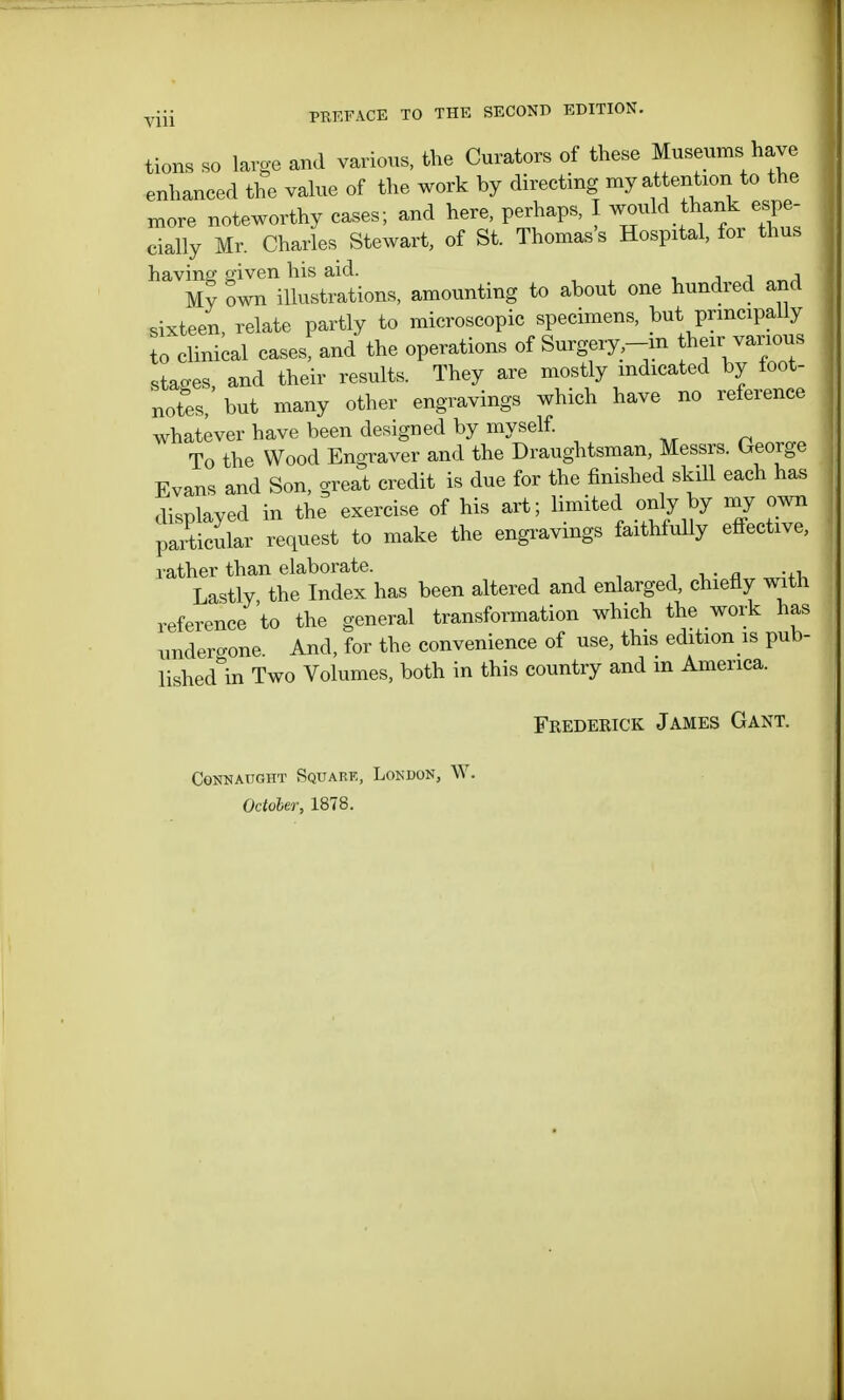 tions so large and various, the Curators of these Museums have enhanced the value of the work by directing my attention to the more noteworthy cases; and here, perhaps, ^ould thank espe- cially Mr. Charles Stewart, of St. Thomas's Hospital, for thus having given his aid. _ . My own illustrations, amounting to about one hundred and sixteen relate partly to microscopic specimens, but principally to clinical cases, and the operations of Surgery,-in ^janous stages and their results. They are mostly indicated by foot- notes, but many other engravings which have no reference whatever have been designed by myself. To the Wood Engraver and the Draughtsman, Messrs. George Evans and Son, great credit is due for the finished skill each has displayed in the exercise of his art; limited only by my own particular request to make the engravings faithfully effective, rather than elaborate. Lastly the Index has been altered and enlarged, chiefly with reference to the general transformation which the work has undergone And, for the convenience of use, this edition is pub- lished in Two Volumes, both in this country and in America. Frederick James Gant. CONNATJGHT SQUARE, LONDON, W. October, 1878.