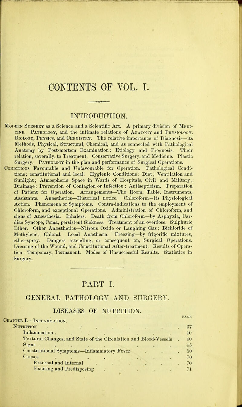 CONTENTS OF VOL. I. INTRODUCTION. Modern Surgery as a Science and a Scientific Art. A primary division of Medi- cine. Pathology, and the intimate relations of Anatomy and Physiology. Biology, Physics, and Chemistry. The relative importance of Diagnosis—its Methods, Physical, Structural, Chemical, and as connected with Pathological Anatomy by Post-mortem Examination; Etiology and Prognosis. Their relation, severally, to Treatment. Conservative Surgery, and Medicine. Plastic Surgery. Pathology in the plan and performance of Surgical Operations. Conditions Favourable and Unfavourable for Operation. Pathological Condi- tions; constitutional and local. Hygienic Conditions: Diet; Ventilation and Sunlight; Atmospheric Space in Wards of Hospitals, Civil and Military; Drainage; Prevention of Contagion or Infection ; Antisepticism. Preparation of Patient for Operation. Arrangements—The Koom, Table, Instruments, Assistants. Anaesthetics—Historical notice. Chloroform—its Physiological Action. Phenomena or Symptoms. Contra-indications to the employment of Chloroform, and exceptional Operations. Administration of Chloroform, and signs of Anesthesia. Inhalers. Death from Chloroform—by Asphyxia, Car- diac Syncope, Coma, persistent Sickness. Treatment of an overdose. Sulphuric Ether. Other Anaesthetics—Nitrous Oxide or Laughing Gas; Bichloride of Methylene; Chloral. Local Ansethesia. Freezing—by frigorific mixtures, ether-spray. Dangers attending, or consequent on, Surgical Operations. Dressing of the Wound, and Constitutional After-treatment. Results of Opera- tion—Temporary, Permanent. Modes of Unsuccessful Results. Statistics in Surgery. PART I. GENERAL PATHOLOGY AND SURGERY. DISEASES OF NUTKITION. PAGE Chapter I.—Inflammation. Nutrition . . . . . .37 Inflammation ........ 40 Textural Changes, and State of the Circulation and Blood-Vessels . 40 Signs ......... 45 Constitutional Symptoms—Inflammatory Fever . . .50 Causes . . . . . . . . 70 External and Internal . . . . . .70 Exciting and Predisposing .... 71 f