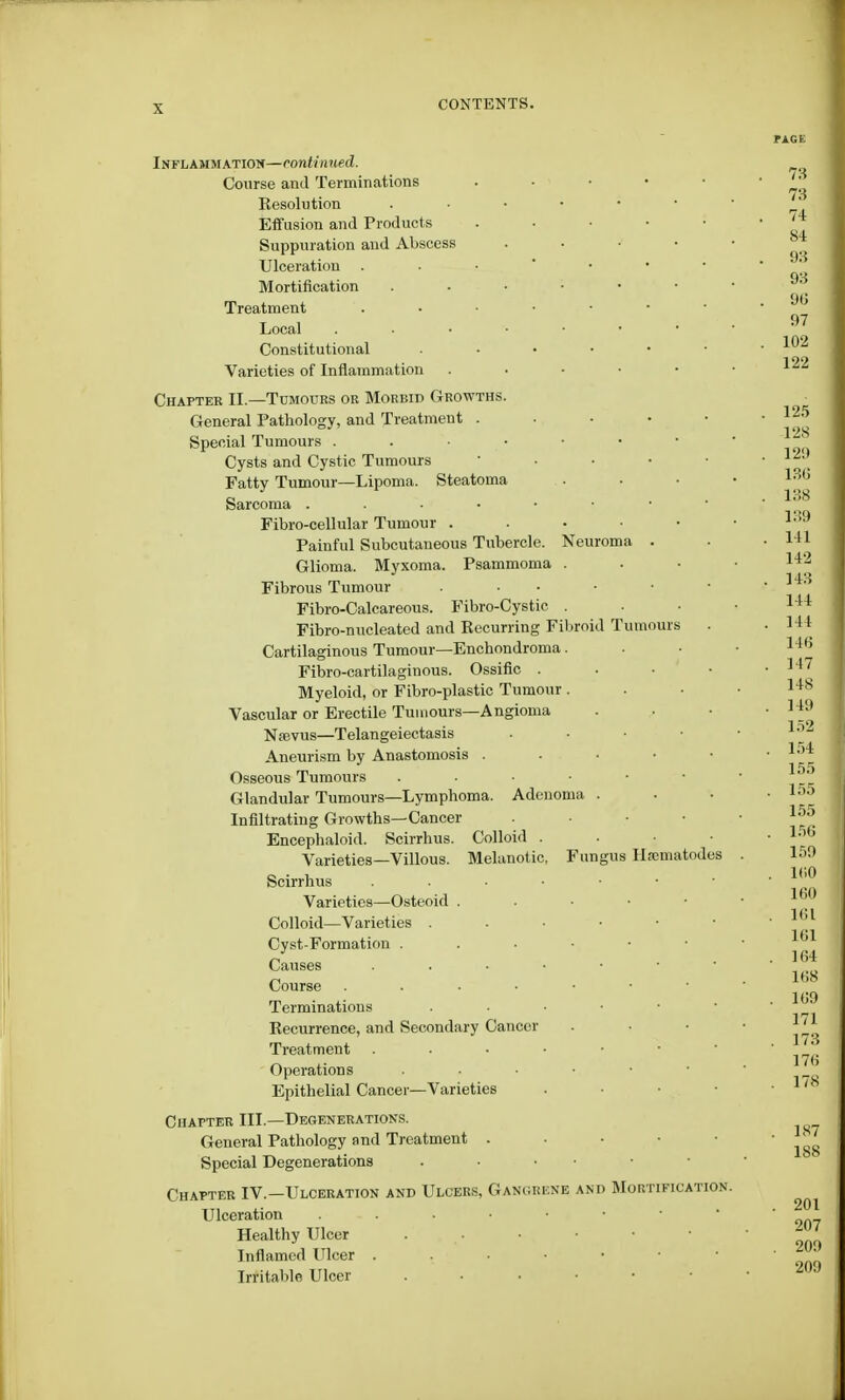 Inflammation—continued. Course and Terminations Kesolntion Effusion and Products Suppuration and Abscess Ulceration Mortification Treatment Local Constitutional Varieties of Inflammation Chapter II.—Tumours or Morbid Growths General Pathology, and Treatment . Special Tumours . Cysts and Cystic Tumours Fatty Tumour—Lipoma. Steatoma Sarcoma . Fibro-cellular Tumour . Painful Subcutaneous Tubercle. Neuroma Glioma. Myxoma. Psammoma Fibrous Tumour Fibro-Calcareous. Fibro-Cystic Fibro-nucleated and Kecurring Fibroid Tumours Cartilaginous Tumour—Enchondroma Fibro-cartilaginous. Ossific . Myeloid, or Fibro-plastic Tumour Vascular or Erectile Tumours—Angioma Nsevus—Telangeiectasis Aneurism by Anastomosis . Osseous Tumours Glandular Tumours—Lymphoma. Adenoma Infiltrating Growths—Cancer Encephaloid. Scirrhus. Colloid Varieties—Villous. Melanotic, Fungus Hsematodes Scirrhus Varieties—Osteoid Colloid—Varieties . Cyst-Formation . Causes Course Terminations Kecurrence, and Secondary Cancer Treatment Operations Epithelial Cancer—Varieties Chapter III.—Degenerations. General Pathology and Treatment . Special Degenerations . Chapter IV.—Ulceration and Ulcers, Gangbenb and Mortification. Ulceration Healthy Ulcer . Inflamed Ulcer Irritable Ulcer 187 188 201 207 209 209
