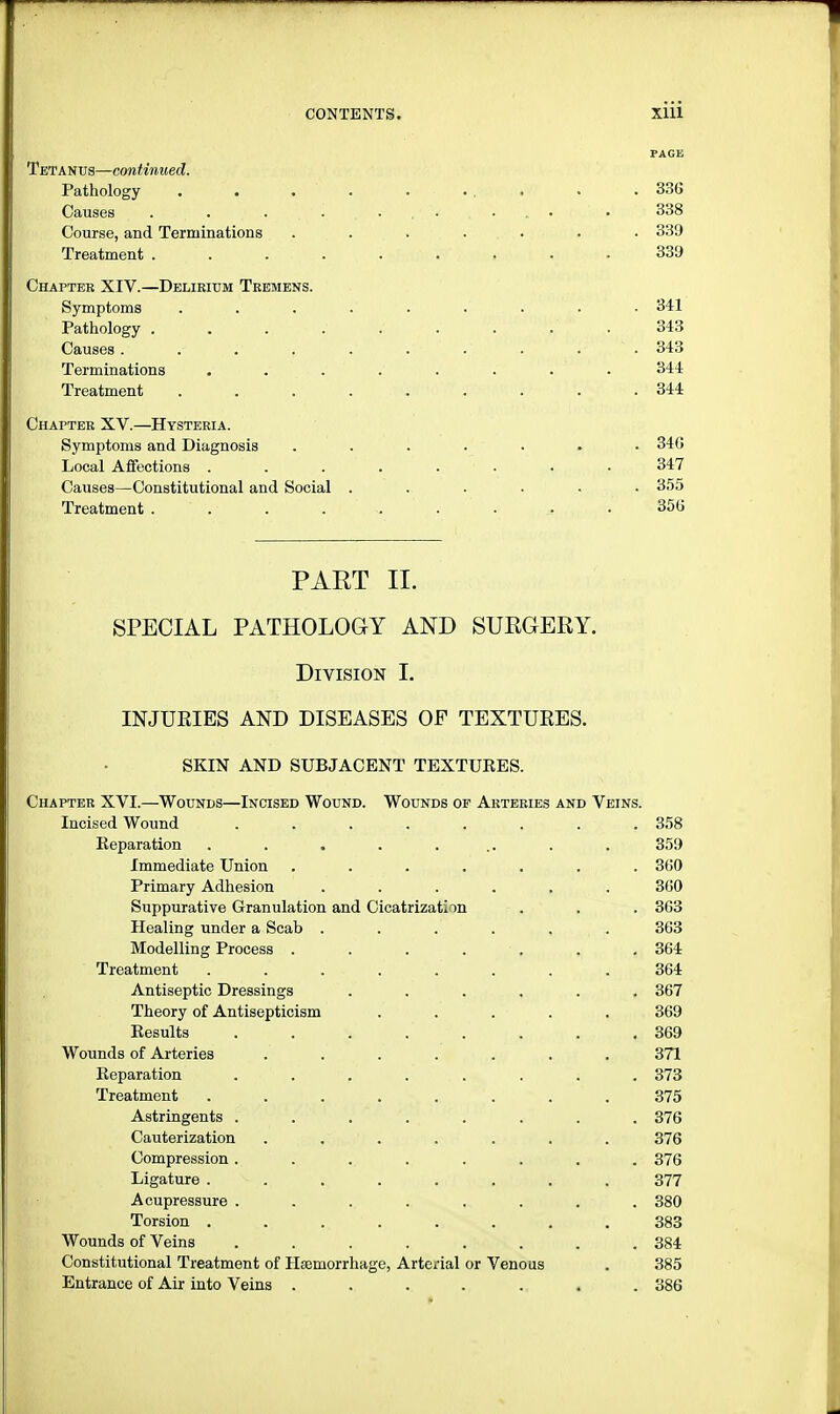 PAGE Tetanus—continued. Pathology . . . . . ... • . 336 Causes . . . . . ... • 338 Course, and Terminations ....... 339 f. ; Treatment . . . . . ;,<iVj ••;.'.,!, . 339 Chapter XIV.—Delirium Tremens. Symptoms ......... 341 Pathology . . . . V . . . . 343 Causes .......... 343 Terminations ........ 344 Treatment . . . . . . . . 344 Chapter XV.—Hysteria. Symptoms and Diagnosis ....... 346 Local Affections ........ 347 Causes—Constitutional and Social ...... 355 Treatment 356 PART II. SPECIAL PATHOLOGY AND SURGERY. Division I. INJUEIES AND DISEASES OP TEXTUKES. SKIN AND SUBJACENT TEXTURES. Chapter XVI.—Wounds—Incised Wound. Wounds op Arteries and Veins. Incised Wound ........ 358 Reparation . . . . ... . . 359 Immediate Union ....... 360 Primary Adhesion ...... 360 Suppurative Granulation and Cicatrization . . . 363 Healing under a Scab ...... 363 Modelling Process ....... 364 Treatment ........ 364 Antiseptic Dressings ...... 367 Theory of Antisepticism ..... 369 Results . . . ..' . . . 369 Wounds of Arteries ....... 371 Reparation ........ 373 Treatment ........ 375 Astringents ........ 376 Cauterization . . . . . . .376 Compression. . . . . . . .376 Ligature - . . . . . . . 377 Acupressure ........ 380 Torsion ........ 383 Wounds of Veins ........ 384 Constitutional Treatment of Haemorrhage, Arterial or Venous . 385 Entrance of Air into Veins ....... 386 $