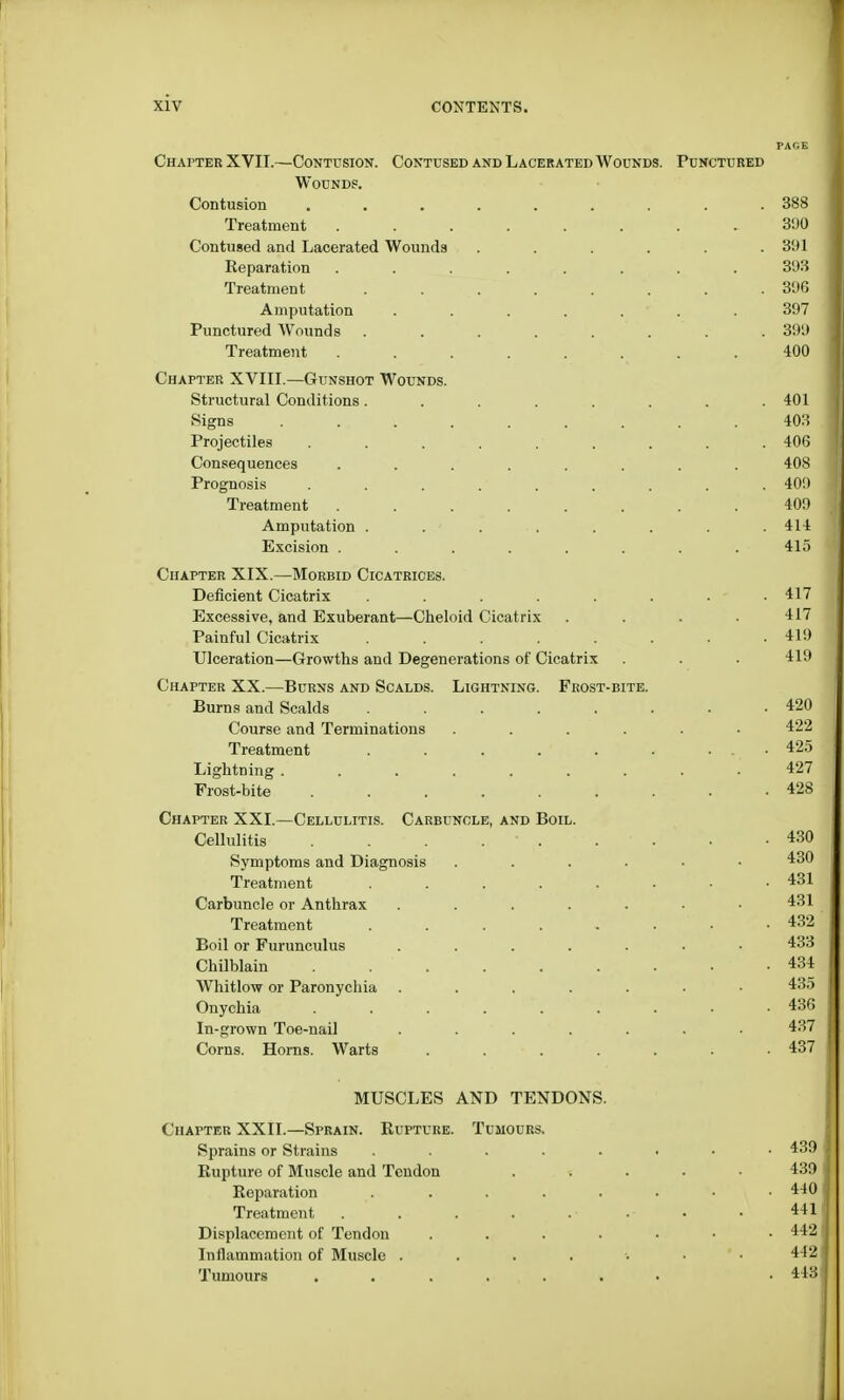 Chapter XVII.—Contusion. Contused and Lacerated Wounds Wounds. Contusion ....... Treatment ...... Contused and Lacerated Wounds .... Reparation ...... Treatment ...... Amputation ..... Punctured Wounds ...... Treatment ...... Chapter XVIII.—Gunshot Wounds. Structural Conditions...... Signs ....... Projectiles ....... Consequences ...... Prognosis . . . Treatment ...... Amputation . . ' . Excision ...... Chapter XIX.—Morbid Cicatrices. Deficient Cicatrix ...... Excessive, and Exuberant—Cheloid Cicatrix Painful Cicatrix ...... Ulceration—Growths and Degenerations of Cicatrix Chapter XX.—Burns and Scalds. Lightning. Frost-bite. Burns and Scalds ...... Course and Terminations .... Treatment ...... Lightning ....... Frost-bite ....... Chapter XXI.—Cellulitis. Carbuncle, and Boil. Cellulitis . . . .  . Symptoms and Diagnosis .... Treatment ...... Carbuncle or Anthrax ..... Treatment ...... Boil or Furunculus ..... Chilblain ....... Whitlow or Paronychia ..... Onychia ....... In-grown Toe-nail ..... Corns. Horns. Warts . MUSCLES AND TENDONS. Chapter XXII.—Sprain. Rupture. Tumours. Sprains or Strains ...... Rupture of Muscle and Tendon Reparation ...... Treatment . . . . . ■ Displacement of Tendon . Inflammation of Muscle ..... Tumours .......