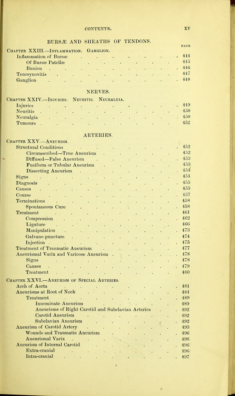 BUKS^ AND SHEATHS OF TENDONS. PAGE Chapter XXIII.—Inflammation. Ganglion. Inflammation of Bursse . • • • • • 444 Of Bursas Patellae ...... 445 Bunion ......... 446 Tenosynovitis . . . . . ■ • 447 Ganglion 448 NERVES. Chapter XXIV.—Injuries. Neuritis. Neuralgia. Injuries ..... Neuritis . . Neuralgia ..... Tumours . . . ARTERIES. Chapter XXV.—Aneurism. Structural Conditions Circumscribed—True Aneurism Diffused—False Aneurism Fusiform or Tubular Aneurism Dissecting Aneurism Signs ..... Diagnosis .... Causes ..... Course . ... Terminations .... Spontaneous Cure Treatment .... Compression Ligature . . ' . Manipulation Galvano-puncture Injection .... Treatment of Traumatic Aneurism Aneurismal Varix and Varicose Aneurism Signs .... Causes .... Treatment .... Chapter XXVI.—Aneurism op Special Arteries. Arch of Aorta . . . . . . . . 481 Aneurisms at Root of Neck ...... 484 Treatment . . . . •. . . <■ 489 Innominate Aneurism ..... 480 Aneurisms of Right Carotid and Subclavian Arteries . . 492 Carotid Aneurism ...... 492 Subclavian Aneurism ...... 492 Aneurism of Carotid Artery . . . . . 493 Wounds and Traumatic Aneurism ..... 496 Aneurismal Varix ....... 496 Aneurism of Internal Carotid ...... 496 Extra-cranial ....... 496 Intia-cranial ........ 497 . 449 450 . 450 452 452 452 453 453 454 454 455 455 457 458 458 461 462 466 473 474 475 477 478 478 479 480
