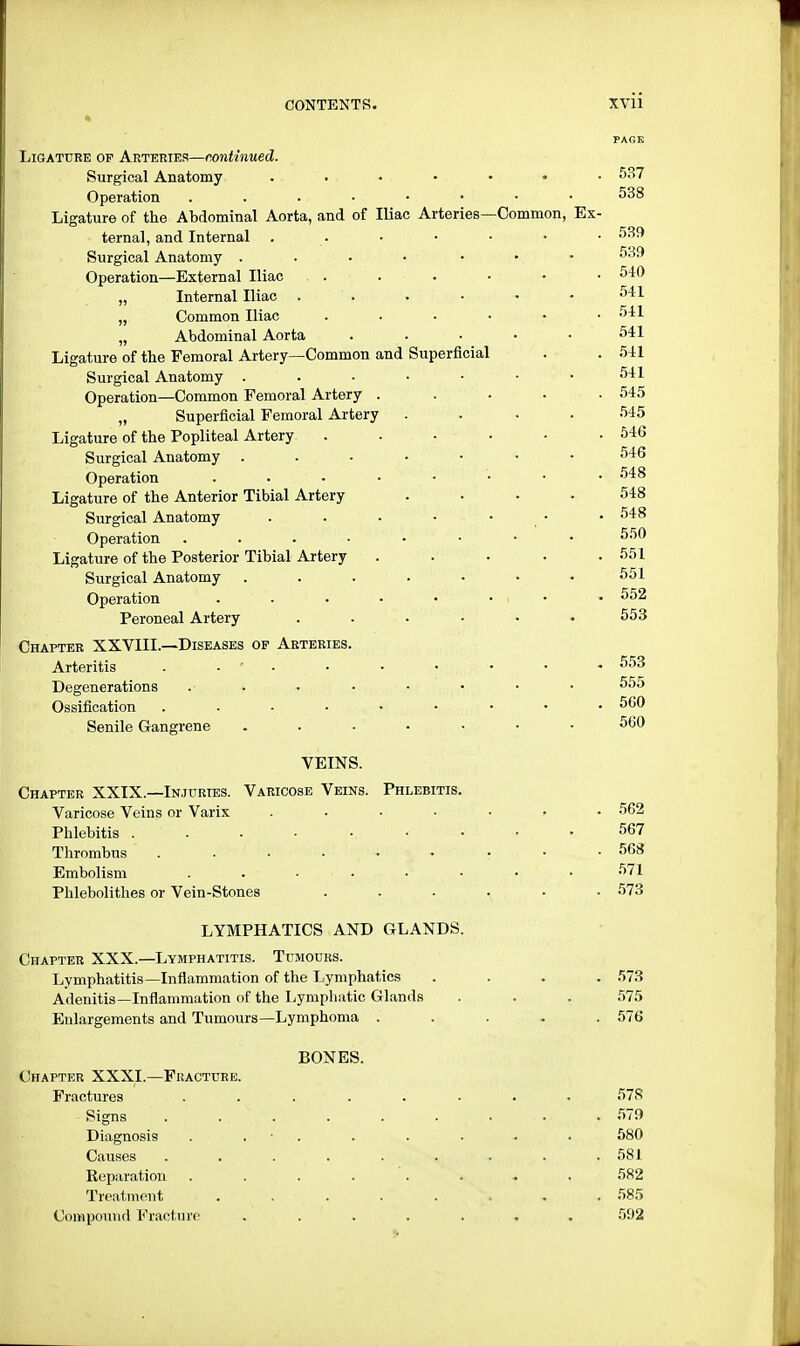 FAGK Ligature op Arteries—continued. Surgical Anatomy . . • • - • 537 Operation . • 538 Ligature of the Abdominal Aorta, and of Iliac Arteries—Common, Ex- ternal, and Internal 539 Surgical Anatomy .... ... 539 Operation—External Iliac . . . • • • 540 „ Internal Iliac ...... 541 „ Common Iliac 541 „ Abdominal Aorta . . ■ • • 541 Ligature of the Femoral Artery—Common and Superficial . . 541 Surgical Anatomy 541 Operation—Common Femoral Artery ..... 545 „ Superficial Femoral Artery .... 545 Ligature of the Popliteal Artery . - ■ • ■ .546 Surgical Anatomy 546 Operation 548 Ligature of the Anterior Tibial Artery .... 548 Surgical Anatomy . . • • • • .548 Operation . . • • ■ • • 550 Ligature of the Posterior Tibial Artery . . . . .551 Surgical Anatomy ....... 551 Operation . . • • • • i • 552 Peroneal Artery . . • • • .553 Chapter XXVIII.—Diseases op Arteries. pi-:': Arteritis - ■ ' • • • • - 553 Degenerations .• ..... 555 Ossification 560 Senile Gangrene ....... 560 VEINS. Chapter XXIX.—Injuries. Varicose Veins. Phlebitis. Varicose Veins or Varix ....... 562 Phlebitis . ' . . ■ ■, • • ■ i 567 Thrombus ......... 568 Embolism . .... . . . .571 Phlebolithes or Vein-Stones ...... 573 LYMPHATICS AND GLANDS. Chapter XXX.—Lymphatitis. Tumours. Lymphatitis—Inflammation of the Lymphatics .... 573 Adenitis—Inflammation of the Lymphatic Glands . . . 575 Enlargements and Tumours—Lymphoma ..... 576 BONES. Chapter XXXI.—Fracture. Fractures ........ 578 Signs 579 Diagnosis . . . . . - . 580 Causes ......... 581 Reparation ........ 582 Treatment , -. . . . . . - . 585 Compound Fracture ....... 592