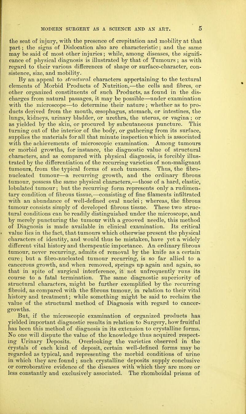 the seat of injury, with, the presence of crepitation and mobility at that part; the signs of Dislocation also are characteristic; and the same may be said of most other injuries; while, among diseases, the signifi- cance of physical diagnosis is illustrated by that of Tumours ; as with regard to their various differences of shape or surface-character, con- sistence, size, and mobility. By an appeal to structural characters appertaining to the textural elements of Morbid Products of Nutrition,—the cells and fibres, or other organized constituents of such Products, as found in the dis- charges from natural passages, it may be possible—under examination with the microscope—to determine their nature ; whether as to pro- ducts derived from the mouth, oesophagus, stomach, or intestines, the lungs, kidneys, urinary bladder, or urethra, the uterus, or vagina ; or as yielded by the skin, or procured by subcutaneous puncture. This turning out of the interior of the body, or gathering from its surface, supplies the materials for all that minute inspection which is associated with the achievements of microscopic examination. Among tumours or morbid growths, for instance, the diagnostic value of structural characters, and as compared with physical diagnosis, is forcibly illus- trated by the differentiation of the recurring varieties of non-malignant tumours, from the typical forms of such tumours. Thus, the fibro- nucleated tumour—a recurring growth, and the ordinary fibrous tumour, possess the same physical characters,—those of a hard, elastic, lobulated tumour; but the recurring form represents only a rudimen- tary condition of fibrous tissue,—consisting of fine filaments infiltrated with an abundance of well-defined oval nuclei; whereas, the fibrous tumour consists simply of developed fibrous tissue. These two struc- tural conditions can be readily distinguished under the microscope, and by merely puncturing the tumour with a grooved needle, this method of Diagnosis is made available in clinical examination. Its critical » value lies in the fact, that tumours which otherwise present the physical characters of identity, and would thus be mistaken, have yet a widely different vital history and therapeutic importance. An ordinary fibrous tumour, never recurring, admits of removal by the knife as a certain cure; but a fibro-nucleated tumour recurring, is so far allied to a cancerous growth, and when removed, springs up again and again, so that in spite of surgical interference, it not unfrequently runs its course to a fatal termination. The same diagnostic superiority of structural characters, might be further exemplified by the recurring fibroid, as compared with the fibrous tumour, in relation to their vital history and treatment; while something might be said to reclaim the value of the structural method of Diagnosis with regard to cancer- growths. But, if the microscopic examination of organized products has yielded important diagnostic results in relation to Surgery, how fruitful has been this method of diagnosis in its extension to crystalline forms. No one will dispute the value of the knowledge thus acquired respect- ing Urinary Deposits. Overlooking the varieties observed in the crystals of each kind of deposit, certain well-defined forms may be regarded as typical, and representing the morbid conditions of urine in which they are found ; such crystalline deposits supply conclusive or corroborative evidence of the diseases with which they are more or less constantly and exclusively associated. The rhomboidal prisms of