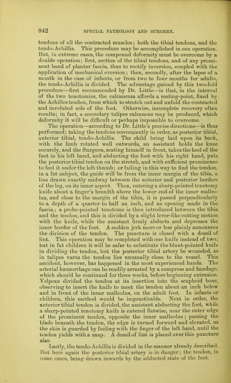 tendons of all the contracted muscles; both the tibial tendons, and the tendo-Achillis. This procedure may be accomplished in one operation. But, in extreme cases, the compound deformity must be overcome by a double operation; first, section of the tibial tendons, and of any promi- nent band of plantar fascia, thus to rectify inversion, coupled with the application of mechanical eversion; then, secondly, after the lapse of a month in the case of infants, or from two to four months for adults, the tendo-Achillis is divided. The advantage gained by this two-fold procedure—first recommended by Dr. Little—is that, in the interval of the two tenotomies, the calcaneum affords a resting-point, fixed by the Achilles tendon, from which to stretch out and unfold the contracted and involuted sole of the foot. Otherwise, incomplete recovery often results; in fact, a secondary talipes calcaneus may be produced, which deformity it will be difficult or perhaps impossible to overcome. The operation—according to Dr. Little's precise directions—is thus performed; taking the tendons conveniently in order, as posterior tibial, anterior tibial, tendo-Achillis. The child being laid upon its back, with the limb rotated well outwards, an assistant holds the knee securely, and the Surgeon, seating himself in front, takes the heel of the foot in his left hand, and abducting the foot with his right hand, puts the posterior tibial tendon on the stretch, and with sufficient prominence to feel it under the left thumb; or failing in this way to find the tendon, in a fat subject, the guide will be from the inner margin of the tibia, a line drawn exactly midway between the anterior and posterior borders of the leg, on its inner aspect. Then, entering a sharp-pointed tenotomy knife about a finger's breadth above the lower end of the inner malleo- lus, and close to the margin of the tibia, it is passed perpendicularly to a depth of a quarter to half an inch, and an opening made in the fascia; a probe-pointed tenotome is then introduced between the tibia and the tendon, and this is divided by a slight lever-like cutting motion witli the knife, while the assistant firmly abducts and depresses the inner border of the foot. A sudden jerk more or less plainly announces the division of the tendon. The puncture is closed with a dossil of lint. This operation may be completed with one knife instead of two; but in fat children it will be safer to substitute the blunt-pointed knife in dividing the tendon, lest the posterior tibial artery be wounded, as in talipes varus the tendon lies unusually close to the vessel. This accider>t, however, has happened in the most experienced hands. The arterial hemorrhage can be readily arrested by a compress and bandage, which should be continued for three weeks, before beginning extension. Velpeau divided the tendon at its insertion into the scaphoid bone, observing to insert the knife to meet the tendon about an inch below and in front of the inner malleolus, on the adult foot. In infants or children, this method would be impracticable. Next in order, the anterior tibial tendon is divided, the assistant abducting the foot, while a sharp-pointed tenotomy knife is entered flatwise, near the outer edge of the prominent tendon, opposite the inner malleolus ; passing the blade beneath the tendon, the edge is turned forward and elevated, as the skin is guarded by feeling with the finger of the left hand, until the tendon yields with a snap. A dossil of lint is placed over this puncture also. Lastly, the tendo-Achillis is divided in the manner already described. But here again the posterior tibial artery is in danger; the tendon, in some cases, being drawn inwards by the adducted state of the foot.