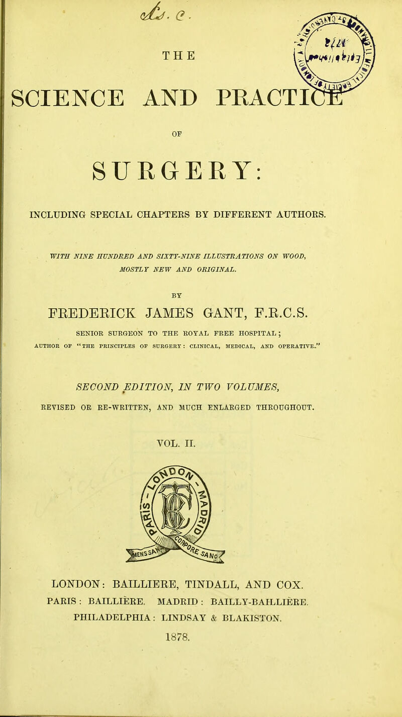 SCIENCE AND PRACTI OF SURGERY: INCLUDING SPECIAL CHAPTERS BY DIFFERENT AUTHORS. WITH NINE HUNDRED AND SIXTY-NINE ILLUSTRATIONS ON WOOD, MOSTLY NEW AND ORIGINAL. BY FEEDEEICK JAMES GANT, F.E.C.S. SENIOR SURGEON TO THE ROYAL FREE HOSPITAL; AUTHOR OF THE PRINCIPLES OF SURGERY : CLINICAL, MEDICAL, AND OPERATIVE. SECOND EDITION, IN TWO VOLUMES, REVISED OR RE-WRITTEN, AND MUCH ENLARGED THROUGHOUT. VOL. II. LONDON: BAILLIBRE, TINDALL, AND COX. PARIS : BAILLIERE. MADRID : BAILLY-BAILLIERE. PHILADELPHIA: LINDSAY & BLAKISTON. 1878.