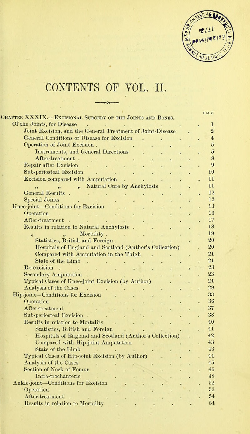 CONTENTS OF VOL. II. PAGE Chapter XXXIX.—Excisional Sdegeey of the Joints and Bones. Of the Joints, for Disease ....... 1 Joint Excision, and the General Treatment of Joint-Disease . 2 General Conditions of Disease for Excision .... 4 Operation of Joint Excision ...... 5 Instruments, and General Directions .... 5 After-treatment ....... 8 Repair after Excision ....... 9 Sub-periosteal Excision ...... 10 Excision compared with Amputation . . . . .11 „ „ „ Natural Cure by Anchylosis . . 11 General Results ........ 12 Special Joints . . . . . . . 12 Knee-joint—Conditions for Excision . . .■ . .13 Operation . ... .. • . . . . 13 After-treatment ..... 17 Results in relation to Natural Anchylosis .... 18 „ „ Mortality ...... 19 Statistics, British and Foreign ..... 20 Hospitals of England and Scotland (Author's Collection) . 20 Compared with Amputation in the Thigh ... 21 State of the Limb . . . . . . .21 Re-excision . . . . .. . . 23 Secondary Amputation . . . . . . .23 Typical Cases of Knee-joint Excision (by Author) . . 24 Analysis of the Cases . . . . . . .29 Hip-joint—Conditions for Excision . . . . . 33 Operation . . • . . ,; . . .36 After-treatment ........ 37 Sub-periosteal Excision . . . . . . .38 Results in relation to Mortality ....... 40 Statistics, British and Foreign . . . . .41 Hospitals of England and Scotland (Author's Collection) . 42 Compared with Hip-joint Amputation . . . .43 State of the Limb ....... 43 Typical Cases of Hip-joint Excision (by Author) . . .44 Analysis of the Cases ...... 45 Section of Neck of Femur . . . . . .46 Infra-trochanteric ...... 48 Ankle-joint—Conditions for Excision . . . ■ .52 Operation ........ 53 After-treatment . . . . . . . . 54 Results in relation to Mortality ..... 54