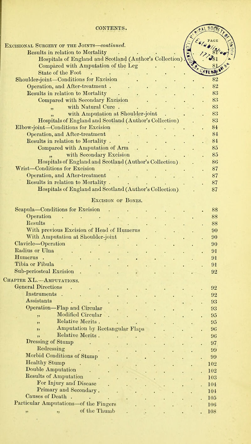Excisional Surgery of the Joints—continued. Eesults in relation to Mortality Hospitals of England and Scotland (Author's Collection) Compared with Amputation of the Leg State of the Foot . . Shoulder-joint—Conditions for Excision Operation, and After-treatment .... Eesults in relation to Mortality .... Compared with Secondary Excision „ with Natural Cure .... „ with Amputation at Shoulder-joint Hospitals of England and Scotland (Author's Collection) Elbow-joint—Conditions for Excision Operation, and After-treatment .... Eesults in relation to Mortality .... Compared with Amputation of Arm „ with Secondary Excision Hospitals of England and Scotland (Author's Collection) Wrist—Conditions for Excision .... Operation, and After-treatment .... Eesults in relation to Mortality .... Hospitals of England and Scotland (Author's Collection) Excision of Bones. Scapula—Conditions for Excision .... Operation Eesults ....... With previous Excision of Head of Humerus With Amputation at Shoulder-joint Clavicle—Operation ...... Eadius or Ulna ...... Humerus . . , Tibia or Fibula ...... Sub-periosteal Excision . . Chapter XL.—Amputations. General Directions ....... Instruments ....... Assistants ...... Operation—Flap and Circular .... „ Modified Circular . . . . , „ Eelative Merits ..... „ Amputation by Eectangular Flaps „ Eelative Merits ..... Dressing of Stump ...... Eedressing ...... Morbid Conditions of Stump . Healthy Stump ...... Double Amputation ..... Eesults of Amputation ..... For Injury and' Disease . Primary and Secondary..... Causes of Death ...... Particular Amputations—of the Fingers >j >, of the Thumb .