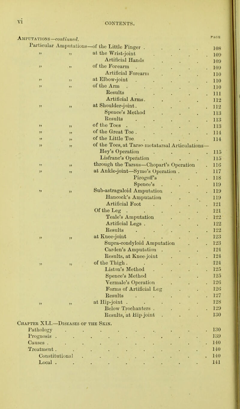 CONTENTS. Amputations—continued. PAflK Particular Amputations—of the Little Finger ... ios » at the Wrist-joint .... 100 Artificial Hands . . . 100 » » of the Forearm ... 100 Artificial Forearm . . . no  >> at Elbow-joint . . . . no » » of the Arm . . . , 1]q Results . . . . .111 Artificial Arms. . . . 112 » » at Shoulder-joint. . . . .112 Speuce's Method . . . us Results . . . . .113 » >i of tlie Toes ..... 113 »> » of the Great Toe. . . . .114 » „ of the Little Toe . . . . 114 » n °f the Toes, at Tarso-metatarsal Articulations— Hey's Operation .... 11.5 Lisfranc's Operation . . . 115  » through the Tarsus—Chopart's Operation . 116 )> ;> at Ankle-joint—Syme's Operation . . 117 Pirogoffs . . .118 Spence's . . . 110 » „ Sub-astragaloid Amputation . . .110 Hancock's Amputation , . 110 Artificial Foot . . . . 121 Of the Leg ..... 121 Teale's Amputation . . . 122 Artificial Legs .... 122 Results . . . . .122 „ ,, at Knee-joint .... 123 Surjra-condyloid Amputation . . 123 Carden's Amputation . . . 124 Results, at Knee-joint . . . 124 „ „ of the Thigh..... 124 Liston's Method . . . .125 Spence's Method . . . 125 Vermale's Operation . . . 120 Forms of Artificial Log . . 120 Results . . . . .127 „ „ at Hip-joint . . . . .128 Below Trochanters . . . .120 Results, at Hip-joint . . . 130 Chapter XLI.—Diseases of the Skin. Pathology . . . . . ... . .130 Prognosis . . . . . . . . .130 Causes .......... 140 Treatment. . . . . . . .140 Constitutional ........ 140 Local . . . . . . . . 141