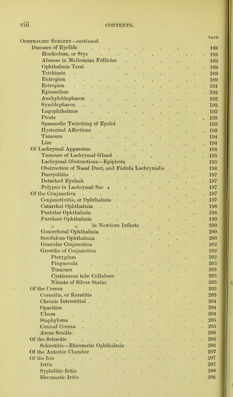 PAGE Ophthalmic Surgery—continued. Diseases of Eyelids ....... 188 Hordeolum, or Stye . . . . . . .188 Abscess in Meibomian Follicles ..... 189 Ophthalmia Tarsi ....... 189 Trichiasis ........ 189 Entropion ........ 189 Ectropion ........ 191 Epicanthus ........ 192 Ankyloblepharon ....... 192 Symblepharon ........ 192 Lagophthalmos ....... 193 Ptosis ......... 193 Spasmodic Twitching of Eyelid ..... 193 Hysterical Affections ....... 193 Tumours ........ 194 Lioe ......... 194 Of Lachrymal Apparatus ...... 194 Tumours of Lachrymal Gland ...... 195 Lachrymal Obstructions—Epiphora .... 195 Obstruction of Nasal Duct, and Fistula Lachrymalis . . ] 96 Dacryoliths . . . . . . . .197 Detached Eyelash ....... 197 Polypus in Lachrymal Sac 1 . . . . .197 Of the Conjunctiva ........ 197 Conjunctivitis, or Ophthalmia ..... 197 Catarrhal Ophthalmia ....... 198 Pustular Ophthalmia . . . . . .198 Purulent Ophthalmia ....... 199 „ „ in Newborn Infants .... 200 Gonorrhceal Ophthalmia ...... 200 Scrofulous Ophthalmia ...... 200 Granular Conjunctiva ....... 202 Growths of Conjunctiva ...... 202 Pterygium . . . . . . . .202 Pinguecula ....... 203 Tumours ........ 203 Cysticercus tela; Cellulosae ..... 203 Nitrate of Silver Stains ...... 203 Of the Cornea ........ 203 Corneitis, or Keratitis ....... 203 Chronic Interstitial ....... 204 Opacities ......... 204 Ulcers . . . . . . .204 Staphyloma ........ 205 Conical Cornea ........ 205 Arcus Senilis ........ 206 Of the Sclerotic ........ 206 Sclerotitis—Eheumatic Ophthalmia .... 206 Of the Anterior Chamber . . . . . . .207 Of the Iris 207 Iritis ......... 207 Syphilitic Iritis ....... 208 Rheumatic Iritis ........ 208