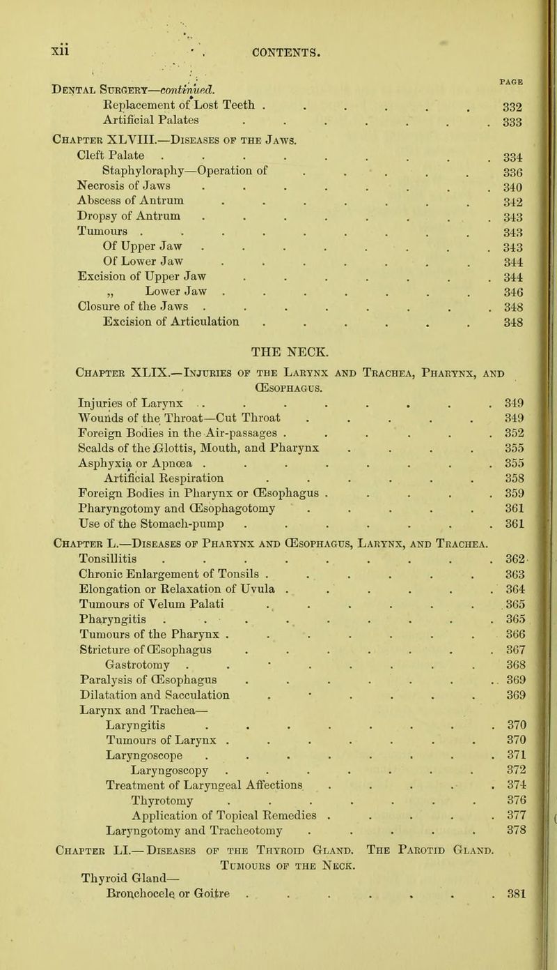 ■ , l'ACB Dental Surgery—continued. » Replacement of Lost Teeth ...... 332 Artificial Palates 333 Chapter XLVIII.—Diseases op the Jaws. Cleft Palate ......... 334 Staphyloraphy—Operation of .... 336 Necrosis of Jaws ........ 340 Abscess of Antrum ....... 342 Dropsy of Antrum ........ 343 Tumours ......... 343 Of Upper Jaw ........ 343 Of Lower Jaw ....... 344 Excision of Upper Jaw ....... 344 „ Lower Jaw ....... 346 Closure of the Jaws ........ 348 Excision of Articulation ...... 348 THE NECK. Chapter XLIX.—Injuries of the Larynx and Trachea, PhapiYnx, and Oesophagus. Injuries of Larynx .. . . . . . . . 349 Wounds of the Throat—Cut Throat 349 Foreign Bodies in the Air-passages ... ... 352 Scalds of the .Glottis, Mouth, and Pharynx .... 355 Asphyxia or Apncea ........ 355 Artificial Respiration ...... 358 Foreign Bodies in Pharynx or GEsophagus ..... 359 Pharyngotomy and QSsophagotomy ..... 361 Use of the Stomach-pump ....... 361 Chapter L.—Diseases of Pharynx and Oesophagus, Larynx, and Trachea. Tonsillitis . . . . . . . . .362 Chronic Enlargement of Tonsils ...... 363 Elongation or Relaxation of Uvula ...... 364 Tumours of Velum Palati . . . . . . 365 Pharyngitis . . . . . . . . 365 Tumours of the Pharynx ....... 366 Stricture of QSsophagus ....... 367 Gastrotomy ........ 368 Paralysis of Oesophagus . . . . . . . 369 Dilatation and Sacculation ...... 369 Larynx and Trachea— Laryngitis ........ 370 Tumours of Larynx ....... 370 Laryngoscope . . . . . . . .371 Laryngoscopy ....... 372 Treatment of Laryngeal Affections . . . . 374 Thyrotomy ....... 376 Application of Topical Remedies ..... 377 Laryngotomy and Tracheotomy ..... 378 Chapter LI.— Diseases of the Thyroid Gland. The Parotid Gland. Tumours of the Neck. Thyroid Gland— Bronchocele or Goitre ....... 381