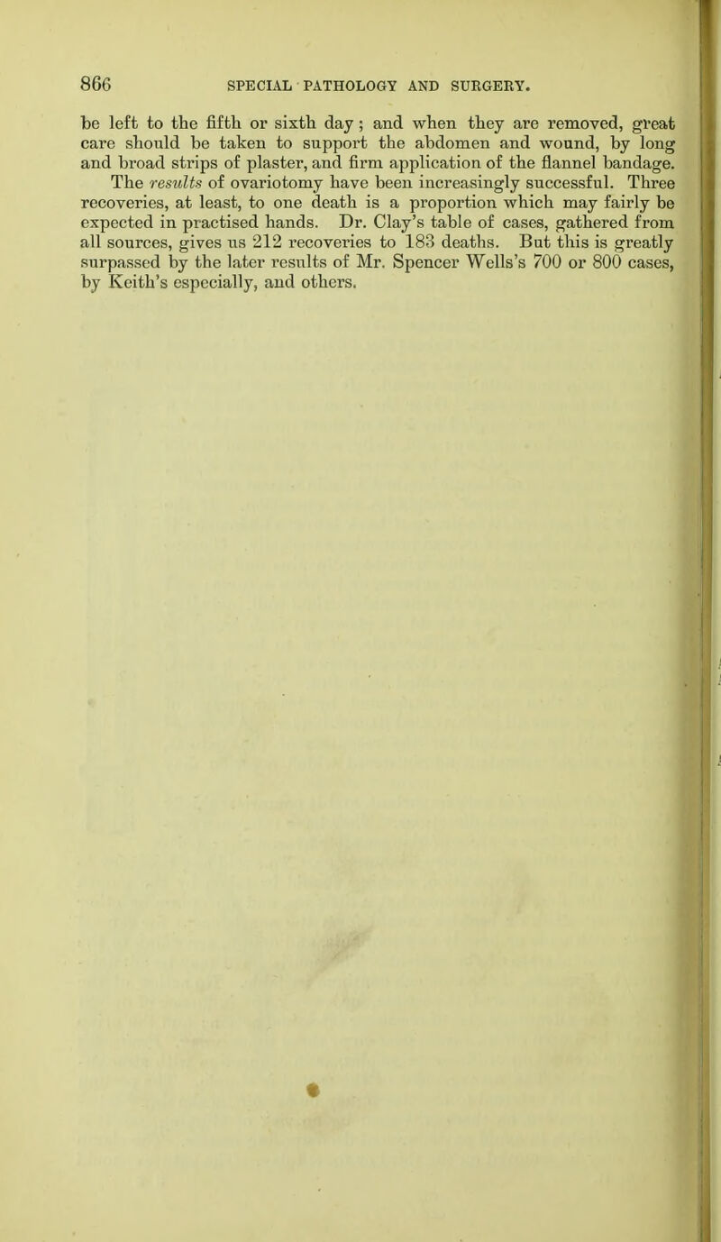 be left to the fifth or sixth day; and when they are removed, great care should be taken to support the abdomen and wound, by long and broad strips of plaster, and firm application of the flannel bandage. The results of ovariotomy have been increasingly successful. Three recoveries, at least, to one death is a proportion which may fairly be expected in practised hands. Dr. Clay's table of cases, gathered from all sources, gives us 212 recoveries to 183 deaths. But this is greatly surpassed by the later results of Mr. Spencer Wells's 700 or 800 cases, by Keith's especially, and others.