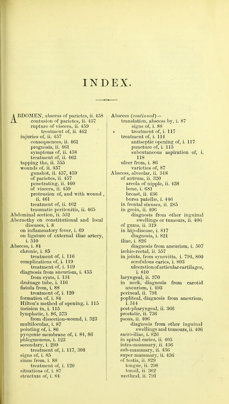 INDEX. ABDOMEN, abscess of parietes, ii. 458 contusion of parietes, ii. 457 rupture of viscera, ii. 459 treatment of, ii. 462 injuries of, ii. 457 consequences, ii. 461 prognosis, ii. 461 symptoms of, ii. 458 treatment of, ii. 462 tapping the, ii. 555 wounds of, ii. 457 gunshot, ii. 457, 459 of parietes, ii. 457 penetrating, ii. 460 of viscera, ii. 459 protrusion of, and with wound , ii. 461 treatment of, ii. 462 traumatic peritonitis, ii. 465 Abdominal section, ii. 552 Abernethy on constitutional and local diseases, i. 8 on inflammatory fever, i. 69 on ligature of external iliac artery, i. 510 Abscess, i. 84 chronic, i. 85 treatment of, i. 116 complications of, i. 119 treatment of, i. 119 diagnosis from aneurism, i. 455 from cysts, i. 131 drainage tube, i. 116 fistula from, i. 88 treatment of, i. 120 formation of, i. 84 Hilton's method of opening, i. 115 incision in, i. 115 lymphatic, i. 86, 573 from dissection-wound, i. 323 multilocular, i. 87 pointing of, i. 86 pyogenic membrane of, i. 84, 86 phlegmonous, i. 123 secondary, i. 299 treatment of, i. 117, 308 signs of, i. 85 sinus from, i. 88 treatment of, i. 120 situations of, i. 87 structure of, i. 84 Abscess (continued) — translation, abscess by, i. 87 signs of, i. 88 • treatment of, i. 117 treatment of, i. 114 antiseptic opening of, i. 117 puncture of, i. 115 subcutaneous aspiration of, i. 118 ulcer from, i. 86 varieties of, 87 Abscess, alveolar, ii. 318 of antrum, ii. 320 areola of nipple, ii. 438 bone, i. 681 breast, ii. 436 bursa patella?, i. 446 in frontal sinuses, ii. 285 in groin, ii. 406 diagnosis from other inguinal swellings or tumours, ii. 406 of gums, ii. 319 in hip-disease, i. 817 diagnosis, i. 821 iliac, i. 826 diagnosis from aneurism, i. 507 ischio-rectal, ii. 557 in joints, from synovitis, i. 794, 800 scrofulous caries, i. 803 ulceration of articular cartilages, i. 810 laryngeal, ii. 370 in neck, diagnosis from carotid aneurism, i. 493 perineal, ii. 791 popliteal, diagnosis from aneurism, i. 514 post-pharyngeal, ii. 366 prostatic, ii. 736 psoas, ii. 406 diagnosis from other inguinal swellings and tumours, ii. 406 sacro-iliac, i. 826 in spinal caries, ii. 405 intra-mammary, ii. 436 sub-mammary, ii. 436 super-mammary, ii. 436 of testis, ii. 829 tongue, ii. 298 tonsil, ii. 362 urethral, ii. 791