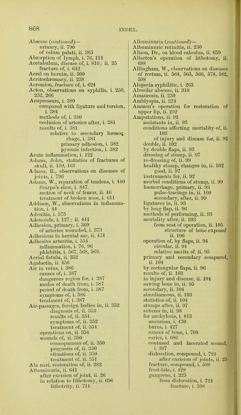 8G8 Abscess (continued)— urinary, ii. 790 of velum palati, ii. 365 Absorption of lymph, i. 76, 114 Acetabulum, disease of, i. 816; ii. 35 fracture of, i. 642 Acrel on hernia?, ii. 500 Acritochromacy, ii. 238 Acromion, fracture of, i. 624 Acton, observations on syphilis, i. 250, 252, 266 Acupressure, i. 380 compared with ligature and torsion, i. 384 methods of, i. 380 occlusion of arteries after, i. 381 results of, i. 381 relative to secondary ha?mor,- rhage, i. 381 primary adhesion, i. 382 pyamiic infection, i. 382 Acute inflammation, i. 122 Adams, John, statistics of fractures of skull, ii. 159, 163 Adams, R., observations on diseases of joints, i. 796 Adams, W., reparation of tendons, i. 440 Scarpa's shoe, i. 847. section of neck of femur, ii. 46 treatment of broken nose, i. 611 Addison, W., observations in inflamma- tion, i. 44 Adenitis, i. 575 Adenocele, i. 127 ; ii. 441 Adhesion, primary, i. 360 of arteries wounded, i. 373 Adhesions in hernial sac, ii. 471 Adhesive arteritis, i. 554 inflammation, i. 76, 96 phlebitis, i. 567, 568, 569. Aerial fistula, ii. 352 Agalactia, ii. 456 Air in veins, i. 386 causes of, i. 387 dangerous region for, i 387 modes of death from, i. 387 period of death from, i. 387 symptoms of, i. 386 treatment of, i. 387 Air-passages, foreign bodies in, ii. 352 diagnosis of, ii. 353 results of, ii. 354. symptoms of, ii. 352 treatment of, ii. 354 operations on, ii. 354 wounds of, ii. 350 consequences of, ii. 350 prognosis of, ii. 350 situations of, ii. 350 treatment of, ii. 351 A\:i nasi, restoration of, ii. 282 Albuminuria, ii. 641 after excision of joint, ii. 26 in relation to lithotomy, ii. 696 lithotrity, ii. 711 Albuminuria (continued)— Albuminuric retinitis, ii. 230 Alison, Dr., on blood calculus, ii. 659 Allarton's operation of lithotomy, ii. 698 Allingham, W., observations on diseases of rectum, ii. 564. 565, 566, 578, 582, 598 Alopecia syphilitic, i. 265 Alveolar abscess, ii. 318 Amaurosis, ii. 230 Amblyopia, ii. 224 Ammon's operation for restoration of upper lip, ii. 292 Amputations, ii. 92 assistants in, ii. 93 conditions affecting mortality of, ii. 103 of injury and disease for, ii. 92 double, ii. 102 by double flaps, ii. 93 dressing of stump, ii. 97 re-dressing of, ii. 99 healthy stump, changes in, ii. 102 good, ii. 97 instruments for, ii. 92 morbid conditions of stump, ii. 99 haemorrhage, primary, ii. 93 pulse-tracings in, ii. 100 secondary, after, ii. 99 ligatures in, ii. 93 by long flap, ii. 96 methods of performing, ii. 93 mortality after, ii. 103 from seat of operation, ii. 105 structure of bone exposed ii. 106 operation of, by flaps, ii. 94 circular, ii. 94 relative merits of, ii. 95 primary and secondary compared, ii. 104 by rectangular flaps, ii. 90 results of, ii. 103 in injury and disease, ii. 104 sawing bone in, ii. 95 secondary, ii. 104 simultaneous, ii. 103 statistics of, ii. 104 stumps after, ii. 97 sutures in, ii. 98 for anchylosis, i. 813 aneurism, i. 470 bums, i. 427 cancer of bone, i. 708 caries, i. 686 contused and lacerated wound, i. 397 dislocation, compound, i. 7'2l after excision of joints, ii. 23 fracture, compound, i. 598 frost-bite, i. 429 gangrene, i. 225 from dislocation, i. 721 fracture, i. 598