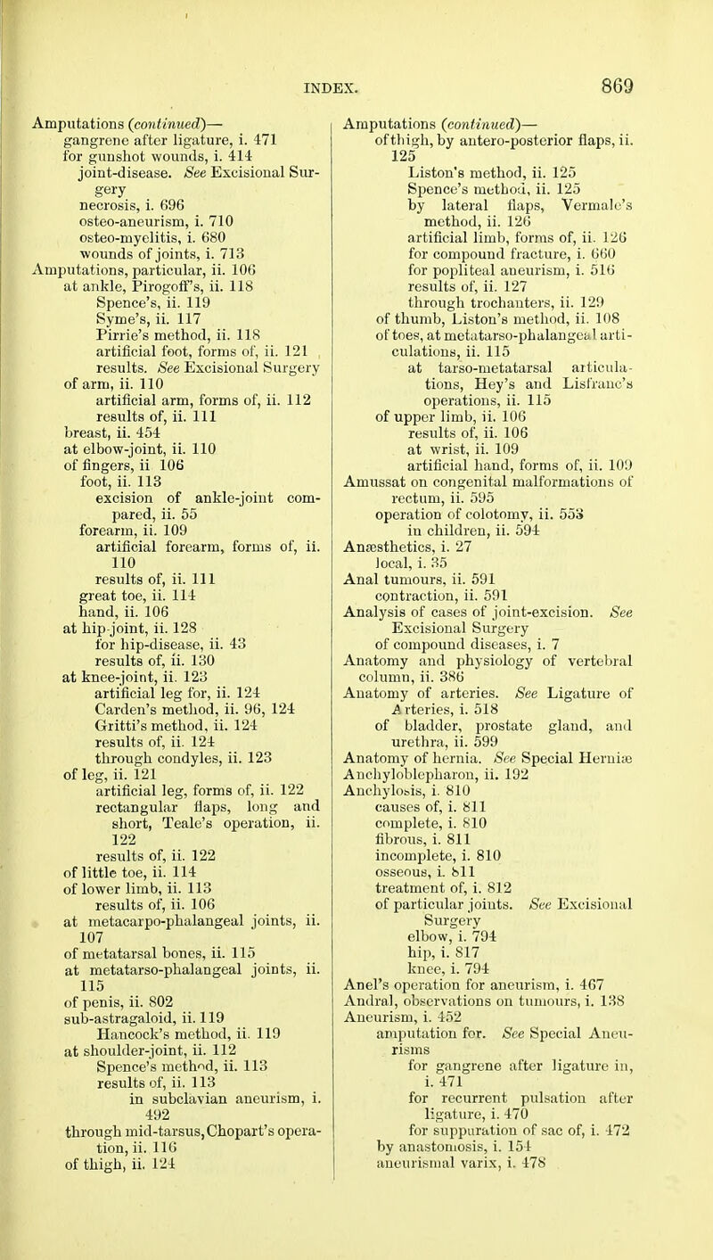 Amputations (continued)— gangrene after ligature, i. 471 for gunshot wounds, i. 414 joint-disease. See Excisional Sur- gery necrosis, i. 696 osteo-aneurism, i. 710 osteo-myelitis, i. 680 wounds of joints, i. 713 xVmputations, particular, ii. 106 at ankle, Pirogoff's, ii. 118 Spence's, ii. 119 Syme's, ii. 117 Pirrie's method, ii. 118 artificial foot, forms of, ii. 121 , results. See Excisional Surgery of arm, ii. 110 artificial arm, forms of, ii. 112 results of, ii. Ill breast, ii. 454 at elbow-joint, ii. 110 of fingers, ii 106 foot, ii. 113 excision of ankle-joint com- pared, ii. 55 forearm, ii. 109 artificial forearm, forms of, ii. 110 results of, ii. Ill great toe, ii. 114 hand, ii. 106 at hip-joint, ii. 128 for hip-disease, ii. 43 results of, ii. 130 at knee-joint, ii. 123 artificial leg for, ii. 124 Carden's method, ii. 96, 124 Gritti's method, ii. 124 results of, ii. 124 through condyles, ii. 123 of leg, ii. 121 artificial leg, forms of, ii. 122 rectangular flaps, long and short, Tealc's operation, ii. 122 results of, ii. 122 of little toe, ii. 114 of lower limb, ii. 113 results of, ii. 106 at metacarpo-phalangeal joints, ii. 107 of metatarsal bones, ii. 115 at metatarso-phalangeal joints, ii. 115 of penis, ii. 802 sub-astragaloid, ii. 119 Hancock's method, ii. 119 at shoulder-joint, ii. 112 Spence's method, ii. 113 results of, ii. 113 in subclavian aneurism, i. 492 through mid-tarsus, Chopart's opera- tion, ii. 116 of thigh, ii. 124 Amputations (continued)— of thigh, by antero-posterior flaps, ii. 125 Liston's method, ii. 125 Spence's method, ii. 125 by lateral flaps, Vermale's method, ii. 126 artificial limb, forms of, ii. 126 for compound fracture, i. 660 for popliteal aneurism, i. 516 results of, ii. 127 through trochanters, ii. 129 of thumb, Liston's method, ii. 108 of toes, at metatarso-phalangeal arti- culations, ii. 115 at tarso-metatarsal articula- tions, Hey's and Lisfranc's operations, ii. 115 of upper limb, ii, 106 results of, ii. 106 at wrist, ii. 109 artificial hand, forms of, ii. 109 Amussat on congenital malformations of rectum, ii. 595 operation of colotomy, ii. 553 in children, ii. 594 Anaesthetics, i. 27 local, i. 35 Anal tumours, ii. 591 contraction, ii. 591 Analysis of cases of joint-excision. See Excisional Surgery of compound diseases, i. 7 Anatomy and physiology of vertebral column, ii. 386 Anatomy of arteries. See Ligature of A rteries, i. 518 of bladder, prostate gland, and urethra, ii. 599 Anatomy of hernia. See Special Hernia; Anchyloblepharon, ii. 192 Anchylosis, i. 810 causes of, i. 811 complete, i. 810 fibrous, i. 811 incomplete, i. 810 osseous, i. 811 treatment of, i. 812 of particular joints. See Excisional Surgery elbow, i. 794 hip, i. 817 knee, i. 794 Anel's operation for aneurism, i. 467 Andral, observations on tumours, i. 138 Aneurism, i. 452 amputation for. See Special Aneu- risms for gangrene after ligature in, i. 471 for recurrent pulsation after ligature, i. 470 for suppuration of sac of, i. 472 by anastomosis, i. 154 aneurismal varix, i. 478
