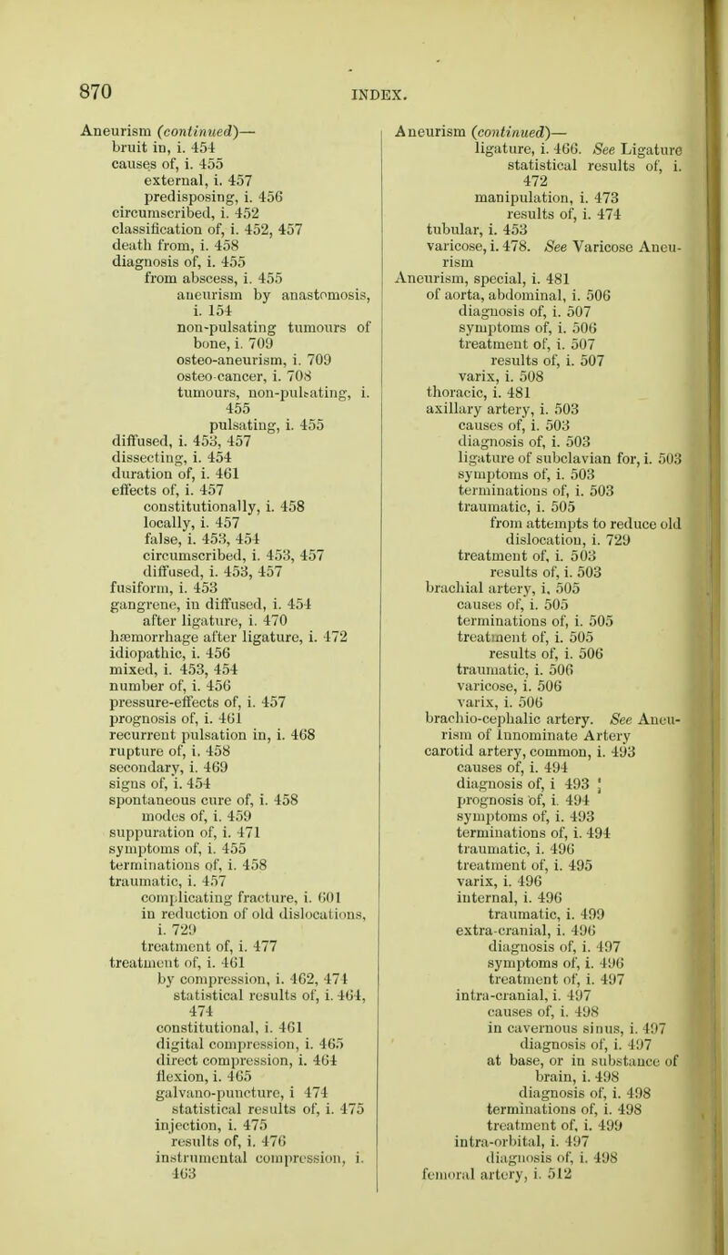 Aneurism (continued)— bruit in, i. 454 causes of, i. 455 external, i. 457 predisposing, i. 456 circumscribed, i. 452 classification of, i. 452, 457 death from, i. 458 diagnosis of, i. 455 from abscess, i. 455 aneurism by anastomosis, i. 154 non-pulsating tumours of bone, i. 709 osteo-aneurism, i. 709 osteo cancer, i. 708 tumours, non-puhating, i. 455 pulsating, i. 455 diffused, i. 453, 457 dissecting, i. 454 duration of, i. 461 effects of, i. 457 constitutionally, i. 458 locally, i. 457 false, i. 453, 454 circumscribed, i. 453, 457 diffused, i. 453, 457 fusiform, i. 453 gangrene, in diffused, i. 454 after ligature, i. 470 hsemorrhage after ligature, i. 472 idiopathic, i. 456 mixed, i. 453, 454 number of, i. 456 pressure-effects of, i. 457 prognosis of, i. 461 recurrent pulsation in, i. 468 rupture of, i. 458 secondary, i. 469 signs of, i. 454 spontaneous cure of, i. 458 modes of, i. 459 suppuration of, i. 471 symptoms of, i. 455 terminations of, i. 458 traumatic, i. 457 complicating fracture, i. 601 in reduction of old dislocations, i. 729 treatment of, i. 477 treatment of, i. 461 by compression, i. 402, 474 statistical results of, i. 464, 474 constitutional, i. 461 digital compression, i. 465 direct compression, i. 464 ilexion, i. 465 galvano-puncture, i 474 statistical results of, i. 475 injection, i. 475 results of, i. 476 instrumental compression, i. 463 Aneurism (continued)— ligature, i. 466. See Ligature statistical results of, i. 472 manipulation, i. 473 results of, i. 474 tubular, i. 453 varicose, i. 478. See Varicose Aneu- rism Aneurism, special, i. 481 of aorta, abdominal, i. 506 diagnosis of, i. 507 symptoms of, i. 506 treatment of, i. 507 results of, i. 507 varix, i. 508 thoracic, i. 481 axillary artery, i. 503 causes of, i. 503 diagnosis of, i. 503 ligature of subclavian for, i. 503 symptoms of, i. 503 terminations of, i. 503 traumatic, i. 505 from attempts to reduce old dislocation, i. 729 treatment of, i. 503 results of, i. 503 brachial artery, i, 505 causes of, i. 505 terminations of, i. 505 treatment of, i. 505 results of, i. 506 traumatic, i. 506 varicose, i. 506 varix, i. 506 brachio-cephalic artery. See Aneu- rism of innominate Artery carotid artery, common, i. 493 causes of, i. 494 diagnosis of, i 493 J prognosis of, i. 494 symptoms of, i. 493 terminations of, i. 494 traumatic, i. 496 treatment of, i. 495 varix, i. 496 internal, i. 496 traumatic, i. 499 extra-cranial, i. 496 diagnosis of, i. 497 symptoms of, i. 496 treatment of, i. 497 intra-cranial, i. 497 causes of, i. 498 in cavernous sinus, i. 497 diagnosis of, i. 497 at base, or in substance of brain, i. 498 diagnosis of, i. 498 terminations of, i. 498 treatment of, i. 499 intra-orbital, i. 497 diagnosis of, i. 498 femoral artery, i. 512