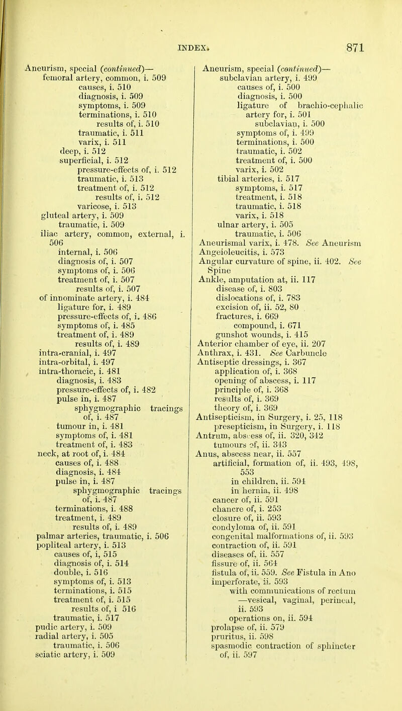 Aneurism, special (continued)— femoral artery, common, i. 509 causes, i. 510 diagnosis, i. 509 symptoms, i. 509 terminations, i. 510 results of, i. 510 traumatic, i. 511 varix, i. 511 deep, i. 512 superficial, i. 512 pressure-effects of, i. 512 traumatic, i. 513 treatment of, i. 512 results of, i. 512 varicose, i. 513 gluteal artery, i. 509 traumatic, i. 509 iliac artery, common, external, i. 506 internal, i. 506 diagnosis of, i. 507 symptoms of, i. 506 treatment of, i. 507 results of, i. 507 of innominate artery, i. 484 ligature for, i. 489 pressure-effects of, i. 486 symptoms of, i. 485 treatment of, i. 489 results of, i. 489 intra.cranial, i. 497 intra-orbital, i. 497 intra-thoracic, i. 481 diagnosis, i. 483 pressure-effects of, i. 482 pulse in, i. 487 sphygmographic tracings of, i. 487 tumour in, i. 481 symptoms of, i. 481 treatment of, i. 483 neck, at root of, i. 484 causes of, i. 488 diagnosis, i. 484 pulse in, i. 487 sphygmographic tracings of, i. 487 terminations, i. 488 treatment, i. 489 results of, i. 489 palmar arteries, traumatic, i. 506 popliteal artery, i. 513 causes of, i, 515 diagnosis of, i. 514 double, i. 516 symptoms of, i. 513 terminations, i. 515 treatment of, i. 515 results of, i 516 traumatic, i. 517 pudic artery, i. 509 radial artery, i. 505 traumatic, i. 506 sciatic artery, i. 509 Aneurism, special (continued)— subclavian artery, i. 499 causes of, i. 500 diagnosis, i. 500 ligature of brachio-cephalio artery for, i. 501 subclavian, i. 500 symptoms of, i. 499 terminations, i. 500 traumatic, i. 502 treatment of, i. 500 varix, i. 502 tibial arteries, i. 517 symptoms, i. 517 treatment, i. 518 traumatic, i. 518 varix, i. 518 ulnar artery, i. 505 traumatic, i. 506 Aneurismal varix, i. 478. See Aneurism Angeioleucitis, i. 573 Angular curvature of spine, ii. 402. See Spine Ankle, amputation at, ii. 117 disease of, i. 803 dislocations of, i. 783 excision of, ii. 52, 80 fractures, i. 669 compound, i. 671 gunshot wounds, i. 415 Anterior chamber of eye, ii. 207 Anthrax, i. 431. See Carbuncle Antiseptic dressings, i. 367 application of, i. 368 opening of abscess, i. 117 principle of, i. 368 residts of, i. 369 theory of, i. 369 Antisepticism, in Surgery, i. 25, 118 presepticism, in Surgery, i. 118 Antrum, abst-ess of, ii. 320, 342 tumours of, ii. 343 Anus, abscess near, ii. 557 artificial, formation of, ii. 493, 498, 553 in children, ii. 594 in hernia, ii. 498 cancer of, ii. 591 chancre of, i. 253 closure of, ii. 593 condyloma of, ii. 591 congenital malformations of, ii. 593 contraction of, ii. 591 diseases of, ii. 557 fissure of, ii. 564 fistula of, ii. 559. See Fistula in Ano imperforate, ii. 593 with communications of rectum —vesical, vaginal, perineal, ii. 593 operations on, ii. 594 prolapse of, ii. 579 pruritus, ii. 598 spasmodic contraction of sphincter of, ii. 597