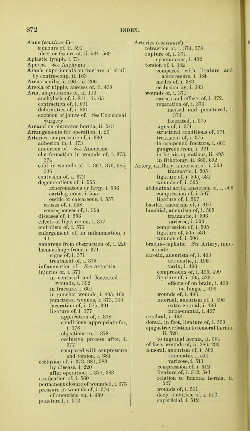 Anus (continued)— tumours of, ii. 591 ulcer or fissure of, ii. 564, 569 Aplastic lymph, i. 73 Apncea. See Asphyxia Aran's experiments on fracture of skull by contre-coup, ii. 163 Arcus senilis, i, 196 ; ii. 206 Areola of nipple, abscess of, ii. 438 Arm, amputations of, ii. 110 anchylosis of, i. 811; ii. 65 contraction of, i. 831 deformities of, i. 831 excision of joints of. See Excisional Surgery Arnaud on obturator hernia, ii. 543 Arrangements for operation, i. 26 Arteries, acupressure of, i. 380 adhesion in, i. 373 aneurism of. See Aneurism clot-formation in wounds of, i. 373, 374 cold in wounds of, i. 364, 376, 385, 396 contusion of, i. 372 degenerations of, i. 555 atheromatous or fatty, i. 556 cartilaginous, i. 555 ossiflc or calcareous, i. 557 causes of, i. 558 consequences of, i. 559 diseases of, i. 553 effects of ligature on, i. 377 embolism of, i. 571 enlargement of, in inflammation, i. 41 gangrene from obstruction of, i. 220 haemorrhage from, i. 371 signs of, i. 371 treatment of, i. 375 inflammation of. See Arteritis injuries of, i. 371 in contused and lacerated wounds, i. 392 in fracture, i. 601 in gunshot wounds, i. 405, 409 punctured wounds, i. 373, 399 laceration of, i. 375, 391 ligature of, i. 377 application of, i. 378 conditions appropriate for, i. 378 objections to, i. 378 occlusive process after, i. 377 compared with acupressure and torsion, i. 384 occlusion of, i. 373, 381, 383 by disease, i. 220 after operation, i. 377, 383 ossification of, i. 560 permanent closure of wounded, i. 373 pressure in wounds of, i. 376 of aneurism on, i. 459 punctured, i. 373 Arteries (continued)— retraction of, i. 374, 375 rupture of, i. 371 spontaneous, i. 452 torsion of, i. 382 compared with ligature and acupressure, i. 384 modes of, i. 383 occlusion by, i. 383 wounds of, i. 371 causes and effects of, i. 372. reparation of, i. 373 incised and punctured, i. 373 lacerated, i. 375 signs of, i 371 structural conditions of, 371 treatment of, i. 375 in compound fracture, i. 601 gangrene from, i. 221 in hernia operations, ii. 495 in lithotomy, ii. 685, 692 Artery, axillary, aneurism of, i. 503 traumatic, i. 505 ligature of, i. 505, 531 wounds of, i. 505 abdominal aorta, aneurism of, i. 506 compression of, i. 507 ligature of, i. 507 basilar, aneurism of, i. 497 brachial, aneurism of, i. 505 traumatic, i. 506 varicose, i. 506 compression of, i. 505 ligature of, 505, 534 wounds of, i. 506 brachio-cephalic. See Artery, inno- minate carotid, aneurism of, i. 493 traumatic, i. 496 varix, i. 496 compression of, i. 495, 499 ligature of, i. 495, 523 effects of on brain, i. 495 on lungs, i. 496 wounds of, i. 496 internal, aneurism of, i. 496 extra-cranial, i. 496 intra-cranial, i. 497 cerebral, i. 498 dorsal, in foot, ligature of, i. 550 epigastric.relation to femoral hernia, ii. 526 to inguinal hernia, ii. 504 of face, wounds of, ii. 286, 293 femoral, aneurism of, i. 509 traumatic, i. 511 varicose, i. 511 compression of, i. 512 ligature of, i. 512, 541 relation to femoral hernia, ii. 527 wounds of, i. 511 deep, aneurism of, i. 512 superficial, i. 512
