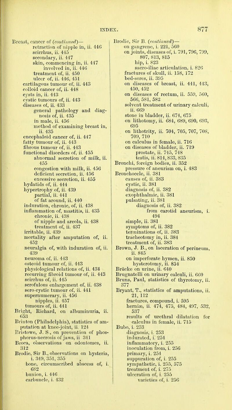 Breast, cancer of (continued)— retraction of nipple in, ii. 446 scirrhus, ii. 445 secondary, ii. 447 skin, commencing in, ii. 447 involved in, ii. 446 treatment of, ii. 450 ulcer of, ii. 446, 451 cartilagous tumour of, ii. 443 colloid cancer of, ii. 448 cysts in, ii. 443 cystic tumours of, ii. 443 diseases of, ii. 433 general pathology and diag- nosis of, ii. 435 in male, ii. 456 method of examining breast in, ii. 435 encephaloid cancer of, ii. 447 fatty tumour of, ii. 443 fibrous tumour of, ii. 443 functional disorders of, ii. 455 abnormal secretion of milk, ii. 455 congestion with milk, ii. 456 deficient secretion, ii. 456 excessive secretion, ii. 455 hydatids of, ii. 444 hypertrophy of, ii. 439 partial, ii. 441 of fat around, ii. 440 induration, chronic, of, ii. 438 inflammation of, mastitis, ii. 435 chronic, ii. 438 of nipple and areola, ii. 438 treatment of, ii. 437 irritable, ii. 439 mortality after amputation of, ii. 452 neuralgia of, with induration of, ii. 439 neuroma of, ii. 443 osteoid tumour of, ii. 443 physiological relations of, ii. 434 recurring fibroid tumour of, ii. 443 scirrhus of, ii. 445 scrofulous enlargement of, ii. 438 sero-cystic tumour of, ii. 441 supernumerary, ii. 456 nipples, ii. 457 tumours of, ii. 441 Bright, Richard, on albuminuria, ii. 653 Brinton (Philadelphia), statistics of am- putation at knee-joint, ii. 124 TSristowe, J. S, on prevention of phos- phorus-necrosis of jaws, ii 341 Broea, observations on odontomes, ii. 312 Brodie, Sir B., observations on hysteria, i. 349, 351, 355 bone, circumscribed abscess of, i. 682 bunion, i. 446 carbuncle, i. 432 Brodie, Sir B. (continued)— on gangrene, i. 221, 560 on joints, diseases of, i. 791, 796, 799, 807, 813, 815 hip, i. 823 sacro-iliac articulation, i. 826 fractures of skull, ii. 158, 172 bed-sores, ii. 395 on diseases of breast, ii. 441, 443, 450, 452 on diseases of rectum, ii. 559, 560, 566, 581, 582 solvent treatment of urinary calculi, ii. 669 stone in bladder, ii. 674, 675 on lithotomy, ii. 684, 689, 690, 693, 695 on lithotrity, ii. 704, 705, 707, 708, 709, 710 on calculus in female, ii. 716 on diseases of bladder, ii. 719 prostate, ii. 745, 748 testis, ii. 814,833, 835 Bronchi, foreign bodies, ii. 352 pressure of aneurism on, i. 483 Bronchocele, ii. 381 causes of, ii. 383 cystic, ii. 381 diagnosis of, ii. 382 exophthalmic, ii. 381 pulsating, ii. 381 diagnosis of, ii. 382 from carotid aneurism, i. 494 simple, ii. 381 symptoms of, ii. 382 terminations of, ii. 383 tracheotomy in, ii. 384 treatment of, ii. 383 Brown, J. B., on laceration of perineum, ii. 845 on imperforate hymen, ii. 850 hysterotomy, ii. 854 Brucke on urine, ii. 640 Brugnatelli on urinary calculi, ii. 660 Bruns, Paul, statistics of thyrotomy, ii. 377 Bryant, T., statistics of amputations, ii. 21, 112 fractures, compound, i. 595 hernias, ii. 474, 475, 484, 497, 532, 537 results of urethral dilatation for calculus in female, ii. 715 Bubo, i. 253 diagnosis, i. 253 indurated, i. 254 inflammatory, i. 255 inoculation from, i. 25G primary, i. 254 suppuration of, i. 255 sympathetic, i. 255, 575 treatment of, i. 275 ulceration of, i. 255 varieties of, i. 256