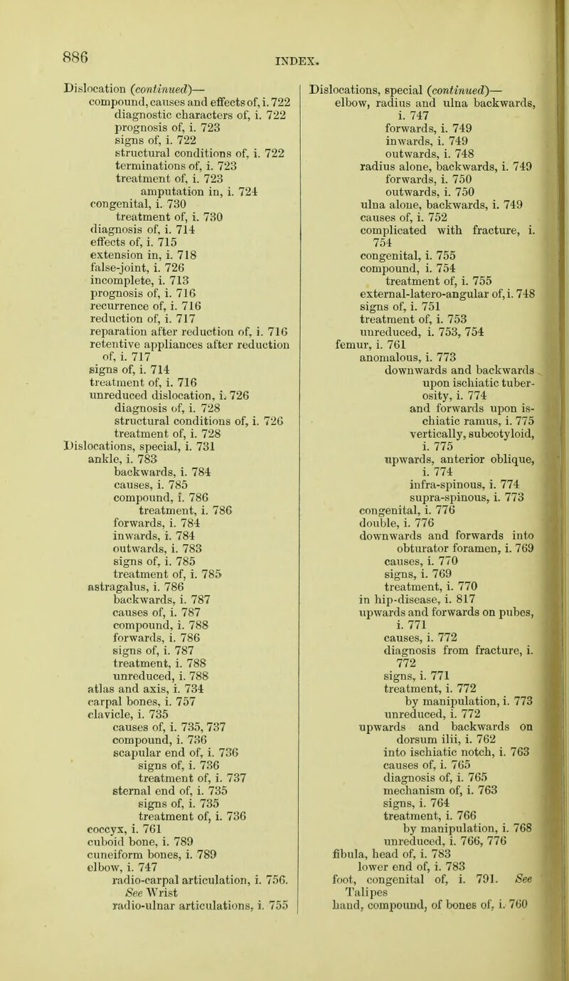 INDEX. Dislocation (continued)— compound, causes and effects of, i. 722 diagnostic characters of, i. 722 prognosis of, i. 723 signs of, i. 722 structural conditions of, i. 722 terminations of, i. 723 treatment of, i. 723 amputation in, i. 724 congenital, i. 730 treatment of, i. 730 diagnosis of, i. 714 effects of, i. 715 extension in, i. 718 false-joint, i. 726 incomplete, i. 713 prognosis of, i. 716 recurrence of, i. 716 reduction of, i. 717 reparation after reduction of, i. 716 retentive appliances after reduction of, i. 717 signs of, i. 714 treatment of, i. 716 unreduced dislocation, L 726 diagnosis of, i. 728 structural conditions of, i. 726 treatment of, i. 728 Dislocations, special, i. 731 ankle, i. 783 backwards, i. 784 causes, i. 785 compound, i. 786 treatment, i. 786 forwards, i. 784 inwards, i. 784 outwards, i. 783 signs of, i. 785 treatment of, i. 785 astragalus, i. 786 backwards, i. 787 causes of, i. 787 compound, i. 788 forwards, i. 786 signs of, i. 787 treatment, i. 788 unreduced, i. 788 atlas and axis, i. 734 carpal bones, i. 757 clavicle, i. 735 causes of, i. 735, 737 compound, i. 736 scapular end of, i. 736 signs of, i. 736 treatment of, i. 737 sternal end of, i. 735 signs of, i. 735 treatment of, i. 736 coccyx, i. 761 cuboid bone, i. 789 cuneiform bones, i. 789 elbow, i. 747 radio-carpal articulation, i. 756. See Wrist radio-ulnar articulations, i. 755 Dislocations, special (continued)— elbow, radius and ulna backwards, i. 747 forwards, i. 749 inwards, i. 749 outwards, i. 748 radius alone, backwards, i. 749 forwards, i. 750 outwards, i. 750 ulna alone, backwards, i. 749 causes of, i. 752 complicated with fracture, i. 754 congenital, i. 755 compound, i. 754 treatment of, i. 755 external-latero-angular of,i. 748 signs of, i. 751 treatment of, i. 753 unreduced, i. 753, 754 femur, i. 761 anomalous, i. 773 downwards and backwards upon ischiatic tuber- osity, i. 774 and forwards upon is- chiatic ramus, i. 775 vertically, subcotyloid, i. 775 upwards, anterior oblique, i. 774 infra-spinous, i. 774 supra-spinous, i. 773 congenital, i. 776 double, i. 776 downwards and forwards into obturator foramen, i. 769 causes, i. 770 signs, i. 769 treatment, i. 770 in hip-disease, i. 817 upwards and forwards on pubes, i. 771 causes, i. 772 diagnosis from fracture, i. 772 signs, i. 771 treatment, i. 772 by manipulation, i. 773 unreduced, i. 772 upwards and backwards on dorsum ilii, i. 762 into ischiatic notch, i. 763 causes of, i. 765 diagnosis of, i. 765 mechanism of, i. 763 signs, i. 764 treatment, i. 766 by manipulation, i. 768 unreduced, i. 766, 776 fibula, head of, i. 783 lower end of, i. 783 foot, congenital of, i. 791. See Talipes hand, compound, of bones of, i. 760
