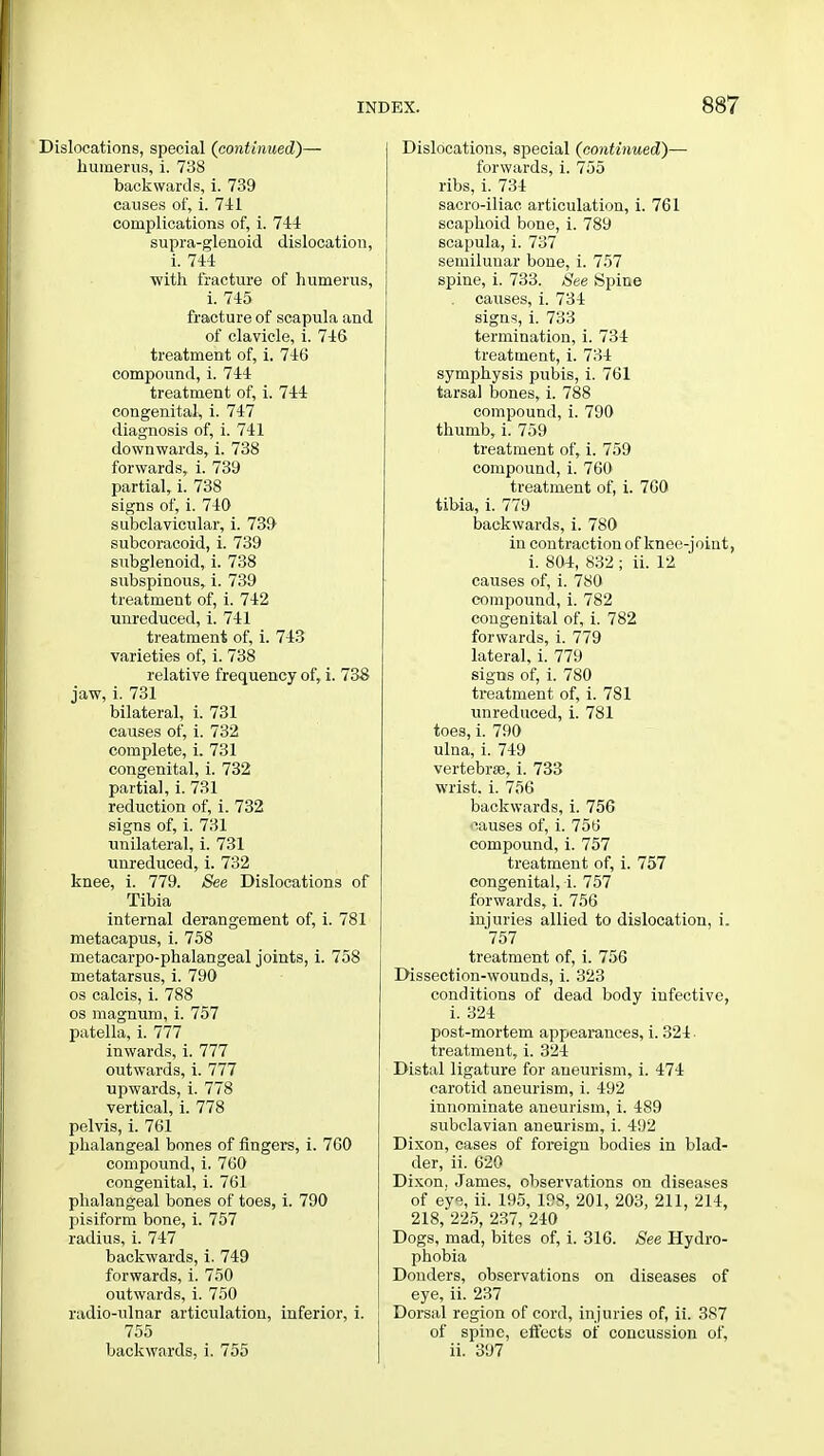 Dislocations, special {continued)— humerus, i. 738 backwards, i. 739 causes of, i. 741 complications of, i. 744 supra-glenoid dislocation, i. 744 with fracture of humerus, i. 745 fracture of scapula and of clavicle, i. 746 treatment of, i. 746 compound, i. 744 treatment of, i. 744 congenital, i. 747 diagnosis of, i. 741 downwards, i. 738 forwards, i. 739 partial, i. 738 signs of, i. 740 subclavicular, i. 739 subcoracoid, i. 739 subglenoid, i. 738 subspinous, i. 739 treatment of, i. 742 unreduced, i. 741 treatment of, i. 743 varieties of, i. 738 relative frequency of, i. 738 jaw, i. 731 bilateral, i. 731 causes of, i. 732 complete, i. 731 congenital, i. 732 partial, i. 731 reduction of, i. 732 signs of, i. 731 unilateral, i. 731 unreduced, i. 732 knee, i. 779. See Dislocations of Tibia internal derangement of, i. 781 metacapus, i. 758 metacarpo-phalangeal joints, i. 758 metatarsus, i. 790 os calcis, i. 788 os magnum, i. 757 patella, i. 777 inwards, i. 777 outwards, i. 777 upwards, i. 778 vertical, i. 778 pelvis, i. 761 phalangeal bones of fingers, i. 760 compound, i. 760 congenital, i. 761 phalangeal bones of toes, i. 790 pisiform bone, i. 757 radius, i. 747 backwards, i. 749 forwards, i. 750 outwards, i. 750 radio-ulnar articulation, inferior, i. 755 backwards, i. 755 Dislocations, special (continued)— forwards, i. 755 ribs, i. 734 sacro-iliac articulation, i. 761 scaphoid bone, i. 789 scapula, i. 737 semilunar bone, i. 757 spine, i. 733. See Spine causes, i. 734 signs, i. 733 termination, i. 734 treatment, i. 734 symphysis pubis, i. 761 tarsal bones, i. 788 compound, i. 790 thumb, i. 759 treatment of, i. 759 compound, i. 760 treatment of, i. 760 tibia, i. 779 backwards, i. 780 in contraction of knee-joint, i. 804, 832 ; ii. 12 causes of, i. 780 compound, i. 782 congenital of, i. 782 forwards, i. 779 lateral, i. 779 signs of, i. 780 treatment of, i. 781 unreduced, i. 781 toes, i. 790 ulna, i. 749 vertebrae, i. 733 wrist, i. 756 backwards, i. 756 iiauses of, i. 756 compound, i. 757 treatment of, i. 757 congenital, !. 757 forwards, i. 756 injuries allied to dislocation, i. 757 treatment of, i. 756 Dissection-wounds, i. 323 conditions of dead body infective, i. 324 post-mortem appearances, i. 324 treatment, i. 324 Distal ligature for aneurism, i. 474 carotid aneurism, i. 492 innominate aneurism, i. 489 subclavian aneurism, i. 492 Dixon, cases of foreign bodies in blad- der, ii. 620 Dixon, James, observations on diseases of ey% ii. 195, 198, 201, 203, 211, 214, 218, 225, 237, 240 Dogs, mad, bites of, i. 316. See Hydro- phobia Donders, observations on diseases of eye, ii. 237 Dorsal region of cord, injuries of, ii. 387 of spine, effects of concussion of, ii. 397