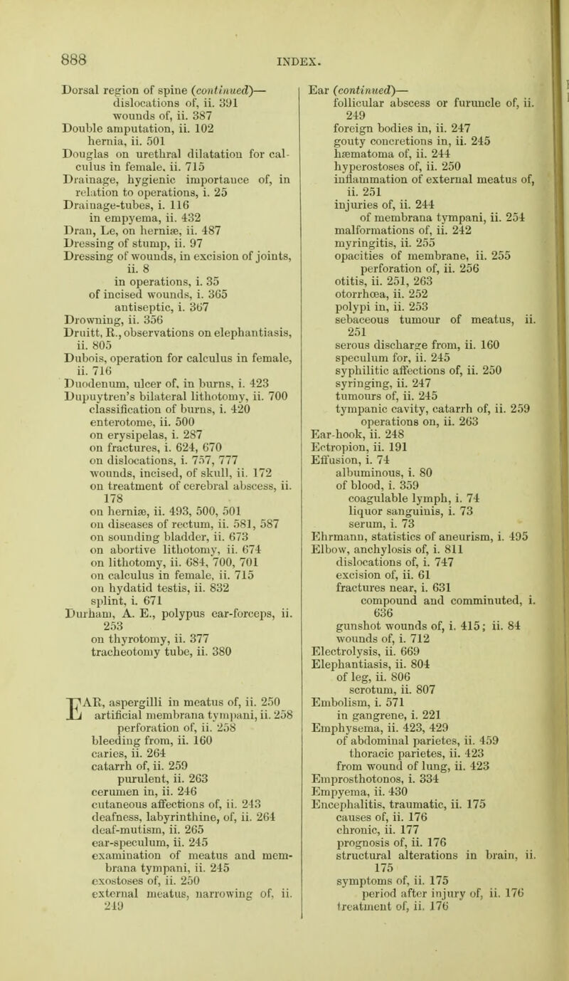 Dorsal region of spine (continued)— dislocations of, ii. 3U1 wounds of, ii. 387 Double amputation, ii. 102 hernia, ii. 501 Douglas on urethral dilatation for cal- culus in female, ii. 715 Drainage, hygienic importauce of, in relation to operations, i. 25 Drainage-tubes, i. 116 in empyema, ii. 432 Dran, Le, on herni®, ii. 487 Dressing of stump, ii. 97 Dressing of wounds, in excision of joints, ii. 8 in operations, i. 35 of incised wounds, i. 3G5 antiseptic, i. 307 Drowning, ii. 356 Druitt, R., observations on elephantiasis, ii. 805 Dubois, operation for calculus in female, ii. 716 Duodenum, ulcer of. in burns, i. 423 Dupuytren's bilateral lithotomy, ii. 700 classification of burns, i. 420 enterotome, ii. 500 on erysipelas, i. 287 on fractures, i. 624, 670 on dislocations, i. 757, 777 wounds, incised, of skull, ii. 172 on treatment of cerebral abscess, ii. 178 on hernia;, ii. 493, 500, 501 on diseases of rectum, ii. 581, 587 on sounding bladder, ii. 673 on abortive lithotomy, ii. 674 on lithotomy, ii. 684, 700, 701 on calculus in female, ii. 715 on hydatid testis, ii. 832 splint, i. 671 Durham, A. E., polypus ear-forceps, ii. 253 on thyrotomy, ii. 377 tracheotomy tube, ii. 380 EAR, aspergilli in meatus of, ii. 250 artificial membrana tympani, ii. 258 perforation of, ii. 258 bleeding from, ii. 160 caries, ii. 264 catarrh of, ii. 259 purulent, ii. 263 cerumen in, ii. 246 cutaneous affections of, ii. 213 deafness, labyrinthine, of, ii. 264 deaf-mutism, ii. 265 ear-speculum, ii. 245 examination of meatus and mem- brana tympani, ii. 245 exostoses of, ii. 250 external meatus, narrowing of. ii. 219 Ear (continued)— follicular abscess or furuncle of, ii. 249 foreign bodies in, ii. 247 gouty concretions in, ii. 245 hematoma of, ii. 244 hyperostoses of, ii. 250 inflammation of external meatus of, ii. 251 injuries of, ii. 244 of membrana tympani, ii. 254 malformations of, ii. 242 myringitis, ii. 255 opacities of membrane, ii. 255 perforation of, ii. 256 otitis, ii. 251, 263 otorrhoea, ii. 252 polypi in, ii. 253 sebaceous tumour of meatus, ii. 251 serous discharge from, ii. 160 speculum for, ii. 245 syphilitic affections of, ii. 250 syringing, ii. 247 tumours of, ii. 245 tympanic cavity, catarrh of, ii. 259 operations on, ii. 263 Ear-hook, ii. 248 Ectropion, ii. 191 Effusion, i. 74 albuminous, i. 80 of blood, i. 359 coagulable lymph, i. 74 liquor sanguinis, i. 73 serum, i. 73 Ehrmann, statistics of aneurism, i. 495 Elbow, anchylosis of, i. 811 dislocations of, i. 747 excision of, ii. 61 fractures near, i. 631 compound and comminuted, i. 636 gunshot wounds of, i. 415; ii. 84 wounds of, i. 712 Electrolysis, ii. 669 Elephantiasis, ii. 804 of leg, ii. 806 scrotum, ii. 807 Embolism, i. 571 in gangrene, i. 221 Emphysema, ii. 423, 429 of abdominal parietes, ii. 459 thoracic parietes, ii. 423 from wound of lung, ii. 423 Einprosthotonos, i. 334 Empyema, ii. 430 Encephalitis, traumatic, ii. 175 causes of, ii. 176 chronic, ii. 177 prognosis of, ii. 176 structural alterations in brain, ii. 175 symptoms of, ii. 175 period after injury of, ii. 176 treatment of, ii. 176