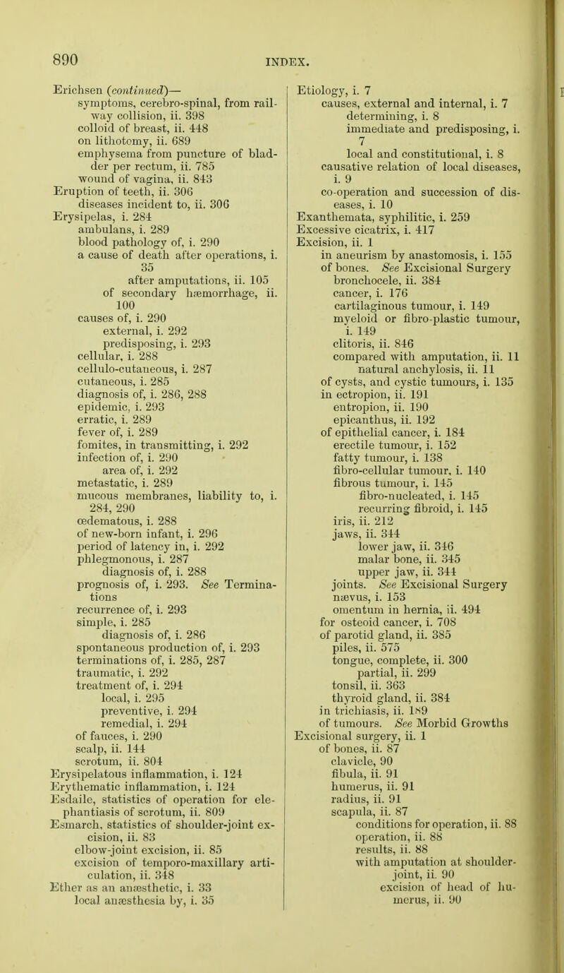 Erichsen (continued)— symptoms, cerebrospinal, from rail- way collision, ii. 398 colloid of breast, ii. 448 on lithotomy, ii. 689 emphysema from puncture of blad- der per rectum, ii. 785 wound of vagina, ii. 843 Eruption of teeth, ii. 306 diseases incident to, ii. 306 Erysipelas, i. 284 ambulans, i. 289 blood pathology of, i. 290 a cause of death after operations, i. 35 after amputations, ii. 105 of secondary haemorrhage, ii. 100 causes of, i. 290 external, i. 292 predisposing, i. 293 cellular, i. 288 cellulo-cutaueous, i. 287 cutaneous, i. 285 diagnosis of, i. 286, 288 epidemic, i. 293 erratic, i. 289 fever of, i. 289 fomites, in transmitting, i. 292 infection of, i. 290 area of, i. 292 metastatic, i. 289 mucous membranes, liability to, i. 284, 290 cedematous, i. 288 of new-born infant, i. 296 period of latency in, i. 292 phlegmonous, i. 287 diagnosis of, i. 288 prognosis of, i. 293. See Termina- tions recurrence of, i. 293 simple, i. 285 diagnosis of, i. 286 spontaneous production of, i. 293 terminations of, i. 285, 287 traumatic, i. 292 treatment of, i. 294 local, i. 295 preventive, i. 294 remedial, i. 294 of fauces, i. 290 scalp, ii. 144 scrotum, ii. 804 Erysipelatous inflammation, i. 124 Erythematic inflammation, i. 124 Esdaile, statistics of operation for ele- phantiasis of scrotum, ii. 809 Esmarch, statistics of shoulder-joint ex- cision, ii. 83 elbow-joint excision, ii. 85 excision of ternporo-maxillary arti- culation, ii. 348 Ether as an anresthetic, i. 33 local ana:sthcsia by, i. 35 Etiology, i. 7 causes, external and internal, i. 7 determining, i. 8 immediate and predisposing, i. 7 local and constitutional, i. 8 causative relation of local diseases, i. 9 co-operation and succession of dis- eases, i. 10 Exanthemata, syphilitic, i. 259 Excessive cicatrix, i. 417 Excision, ii. 1 in aneurism by anastomosis, i. 155 of bones. See Excisional Surgery bronchocele, ii. 384 cancer, i. 176 cartilaginous tumour, i. 149 myeloid or fibro plastic tumour, i. 149 clitoris, ii. 846 compared with amputation, ii. 11 natural anchylosis, ii. 11 of cysts, and cystic tumours, i. 135 in ectropion, ii. 191 entropion, ii. 190 epicanthus, ii. 192 of epithelial cancer, i. 184 erectile tumour, i. 152 fatty tumour, i. 138 fibro-cellular tumour, i. 140 fibrous tumour, i. 145 fibro-nucleated, i. 145 recurring fibroid, i. 145 iris, ii. 212 jaws, ii. 344 lower jaw, ii. 346 malar bone, ii. 345 upper jaw, ii. 344 joints. See Excisional Surgery n<evus, i. 153 omentum in hernia, ii. 494 for osteoid cancer, i. 708 of parotid gland, ii. 385 piles, ii. 575 tongue, complete, ii. 300 partial, ii. 299 tonsil, ii. 363 thyroid gland, ii. 384 in trichiasis, ii. Ls9 of tumours. See Morbid Growths Excisional surgery, ii. 1 of bones, ii. 87 clavicle, 90 fibula, ii. 91 humerus, ii. 91 radius, ii. 91 scapula, ii. 87 conditions for operation, ii. S8 operation, ii. 88 residts, ii. 88 with amputation at shoulder- joint, ii. 90 excision of head of hu- merus, ii. 90