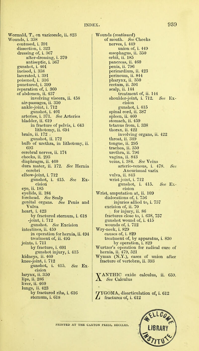 Wormald, T., on varicocele, ii. 823 Wounds, i. 358 contused, i. 391 dissection, i. 323 dressing of, i. 367 after-dressing, i. 370 antiseptic, i. 367 gunshot, i. 401 incised, i. 358 lacerated, i. 391 poisoned, i. 316 punctured, i. 399 reparation of, i. 360 of abdomen, ii. 457 involving viscera, ii. 458 air-passages, ii. 350 ankle-joint, i. 712 gunshot, i. 401 arteries, i. 371. See Arteries bladder, ii. 619 in fracture of pelvis, i. 643 lithotomy, ii. 694 brain, ii. 172 . gunshot, ii. 172 bulb of urethra, in lithotomy, ii. 693 cerebral nerves, ii. 174 cheeks, ii. 293 diaphragm, ii. 460 dura mater, ii. 172. See Hernia cerebri elbow-joint, i. 712 gunshot, i. 415. See Ex- cision eye, ii. 185 eyelids, ii. 184 forehead. See Scalp genital organs. See Penis and Vulva heart, i. 423 by fractured sternum, i. 618 -joint, i. 712 gunshot. See Excision intestines, ii. 459 in operation for hernia, ii. 494 treatment of, ii. 495 joints, i. 711 by fracture, i. 601 gunshot injury, i. 415 kidneys, ii. 460 knee-joint, i. 712 gunshot, i. 415. See Ex- cision larynx, ii. 350 lips, ii. 286 liver, ii. 460 lungs, ii. 423 by fractured ribs, i. 616 sternum, i. 618 Wounds (continued) of mouth. See Cheeks nerves, i. 449 union of, i. 449 oesophagus, ii. 350 orbit, ii. 185 pancreas, ii. 460 penis, ii. 796 pericardium, ii. 423 perineum, ii. 844 pharynx, ii. 350 rectum, ii. 591 scalp, ii. 144 treatment of, ii. 144 shoulder-joint, i. 712. See Ex- cision gunshot, i. 415 spinal cord, ii. 387 spleen, ii. 460 stomach, ii. 459 tetanus from, i. 338 thorax, ii. 422 involving organs, ii. 422 throat, ii. 349 tongue, ii. 295 trachea, ii. 350 urethra, ii. 796 vagina, ii. 843 veins, i. 384. See Veins arterio-venous, i. 478. See Aneurismal varix vulva, ii. 843 wrist-joint, i. 712 gunshot, i. 415. See Ex- cision Wrist, amputation at, ii. 109 dislocations of, i. 756 injuries allied to, i. 757 excision of, ii. 70 for injury, ii. 86 fractures close to, i. 638, 757 gunshot wound of, i. 415 wounds of, i. 712 Wry-neck, i. 829 causes of, i. 829 treatment of, by apparatus, i. 830 by operation, i. 829 Wurtzer's operation for radical cure of hernia, ii. 479, 521 Wyman (N.Y.), cases of union after fracture of vertebra, ii. 393 XANTHIC oxide calculus, ii. 659. See Calculus ZYGOMA, disarticulation of, i. 612 fractures of, i. 612 PRINTED AT THE CAXTON PRESS, BECCLES.