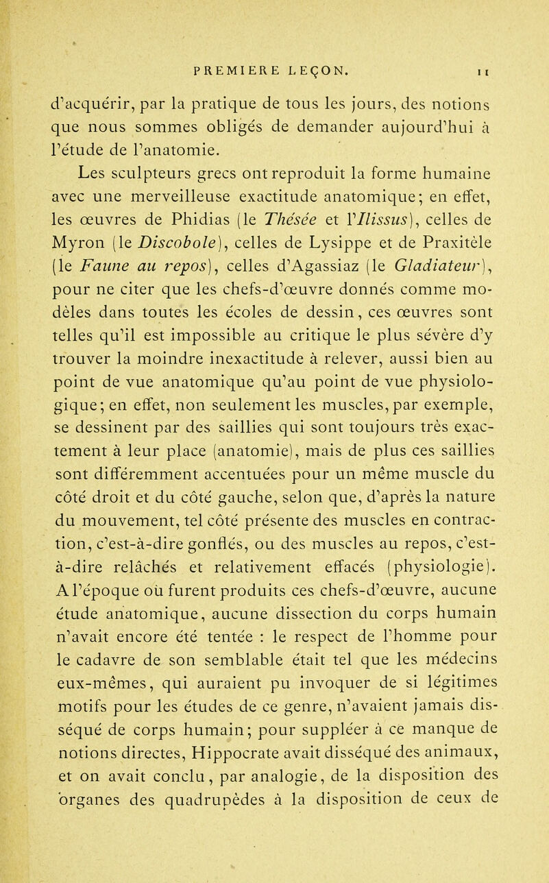 d^acquérir, par la pratique de tous les jours, des notions que nous sommes obligés de demander aujourd'hui à Pétude de Tanatomie. Les sculpteurs grecs ont reproduit la forme humaine avec une merveilleuse exactitude anatomique; en effet, les œuvres de Phidias (le Thésée et Vllissiis)^ celles de Myron (le Discobole]^ celles de Lysippe et de Praxitèle (le Faune au repos] ^ celles d'Agassiaz (le Gladiateur]^ pour ne citer que les chefs-d'œuvre donnés comme mo- dèles dans toutes les écoles de dessin, ces œuvres sont telles qu'il est impossible au critique le plus sévère d'y trouver la moindre inexactitude à relever, aussi bien au point de vue anatomique qu'au point de vue physiolo- gique; en effet, non seulement les muscles, par exemple, se dessinent par des saillies qui sont toujours très exac- tement à leur place (anatomie), mais de plus ces saillies sont différemment accentuées pour un même muscle du côté droit et du côté gauche, selon que, d'après la nature du mouvement, tel côté présente des muscles en contrac- tion, c'est-à-dire gonflés, ou des muscles au repos, c'est- à-dire relâchés et relativement effacés (physiologie). A l'époque où furent produits ces chefs-d'œuvre, aucune étude anatomique, aucune dissection du corps humain n'avait encore été tentée : le respect de l'homme pour le cadavre de son semblable était tel que les médecins eux-mêmes, qui auraient pu invoquer de si légitimes motifs pour les études de ce genre, n'avaient jamais dis- séqué de corps humain; pour suppléer à ce manque de notions directes, Hippocrate avait disséqué des animaux, et on avait conclu, par analogie, de la disposition des organes des quadrupèdes à la disposition de ceux de