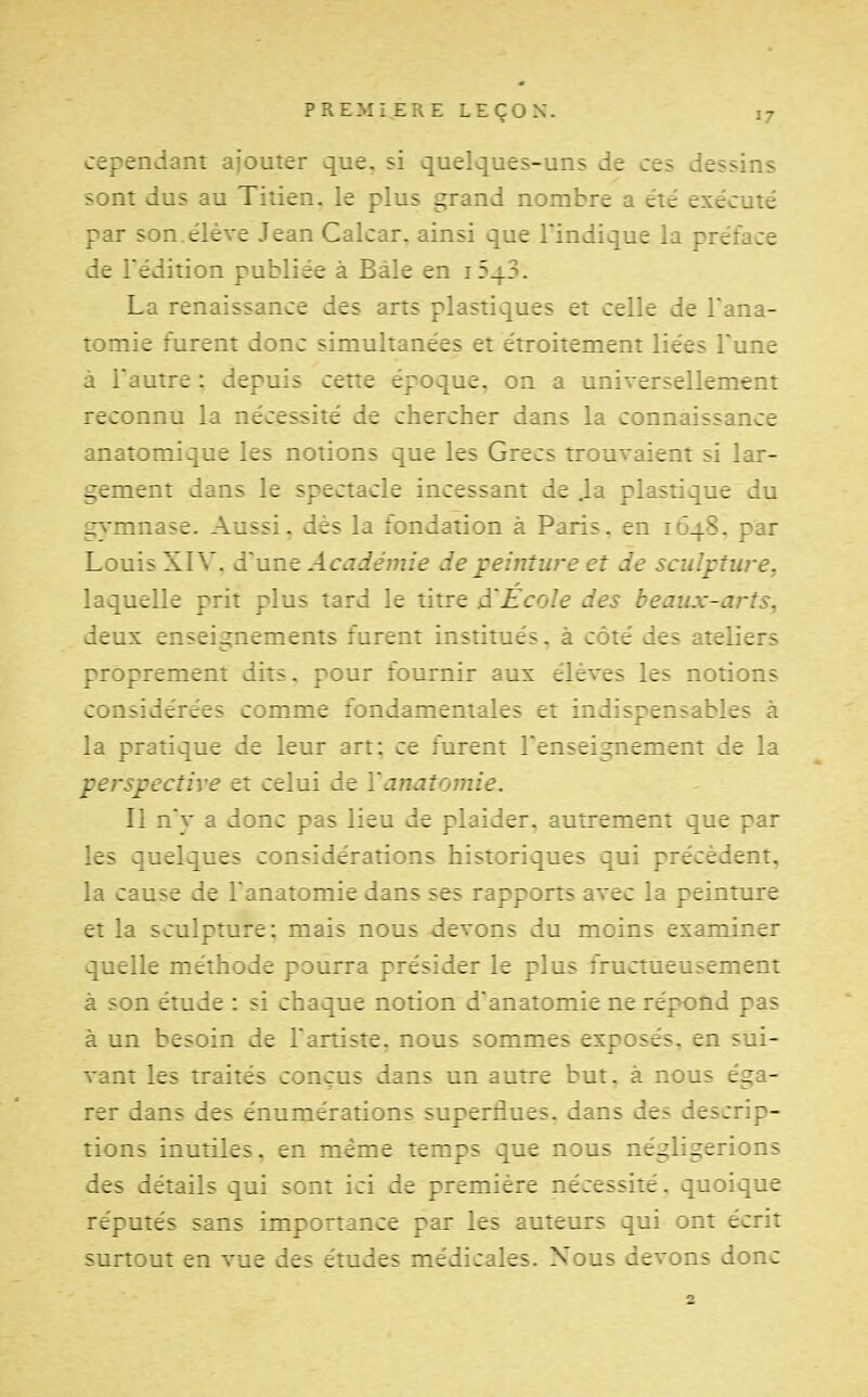 cependant ajouter que, si quelques-uns de ces dessins sont dus au Titien, le plus grand nombre a été exécuté par son.élève Jean Calcar. ainsi que l'indique la préface de l'édition publiée à Bàle en iSqS. La renaissance des arts plastiques et celle de Tana- tomie furent donc simultanées et étroitement liées Tune à l'autre : depuis cette époque, on a universellement reconnu la nécessité de chercher dans la connaissance anatomique les notions que les Grecs trouvaient si lar- gement dans le spectacle incessant de .la plastique du gymnase. Aussi, dès la fondation à Paris, en 1648. par Louis XIV. une Académie de ;peinture et de sculpture, laquelle prit plus tard le titre d'Ecole des beaux-arts, deux enseignements furent institués, à côté des ateliers proprement dits, pour fournir aux élèves les notions considérées comme fondamentales et indispensables à la pratique de leur art: ce furent l'enseignement de la perspective et celui de Yanatomie, Il nV a donc pas lieu de plaider, autrement que par les quelques considérations historiques qui précèdent, la cause de l'anatomie dans ses rapports avec la peinture et la sculpture; mais nous devons du moins examiner quelle méthode pourra présider le plus fructueusement à son étude : si chaque notion d'anatomie ne répond pas à un besoin de Fartiste. nous sommes exposés, en sui- vant les traités conçus dans un autre but. à nous éga- rer dans des énumérations superflues, dans des descrip- tions inutiles, en même temps que nous négligerions des détails qui sont ici de première nécessité, quoique réputés sans importance par les auteurs qui ont écrit surtout en vue des études médicales. Nous devons donc