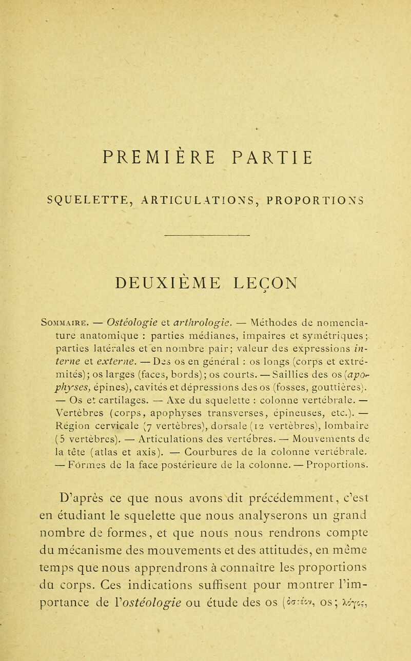 PREMIÈRE PARTIE SQUELETTE, ARTICULATIONS, PROPORTIONS DEUXIÈME LEÇON Sommaire. — Ostéologie et arthrologie. — Méthodes de nomencla- ture anatomique : parties médianes, impaires et symétriques; parties latérales et en nombre pair; valeur des expressions in- terne et externe. —Des os en général : os longs (corps et extré- mités); os larges (faces, bords); os courts. — Saillies des os [apor- physes, épines), cavités et dépressions des os (fosses, gouttières). — Os et cartilages. — Axe du squelette : colonne vertébrale. — Vertèbres (corps, apophyses transverses, épineuses, etc.). — Région cervicale (7 vertèbres), dorsale (12 vertèbres), lombaire (5 vertèbres). — Articulations des vertèbres. — Mouvements de la tête (atlas et axis). — Courbures de la colonne vertébrale, — Formes de la face postérieure de la colonne. — Proportions. Diaprés ce que nous avons dit précédemment, c^est en étudiant le squelette que nous analyserons un grand nombre de formes, et que nous nous rendrons compte du mécanisme des mouvements et des attitudes, en même temps que nous apprendrons à connaître les proportions du corps. Ces indications suffisent pour montrer Tim- portance de Vostéologie ou étude des os (oarîV;, os; X070.:,