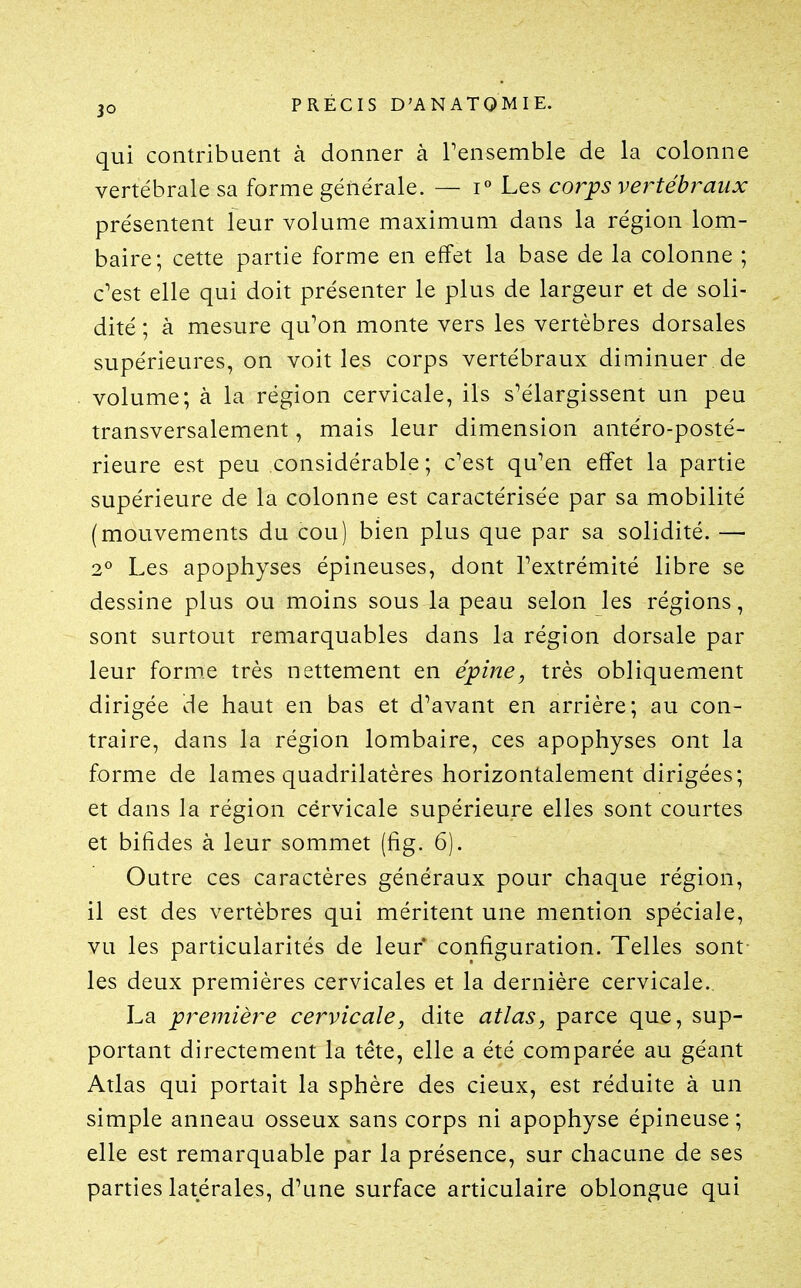 qui contribuent à donner à Tensemble de la colonne vertébrale sa forme générale. — i° Les corps vertébj^aux présentent leur volume maximum dans la région lom- baire; cette partie forme en effet la base de la colonne ; c'est elle qui doit présenter le plus de largeur et de soli- dité ; à mesure qu'on monte vers les vertèbres dorsales supérieures, on voit les corps vertébraux diminuer de volume; à la région cervicale, ils s'élargissent un peu transversalement, mais leur dimension antéro-posté- rieure est peu considérable ; c'est qu'en effet la partie supérieure de la colonne est caractérisée par sa mobilité (mouvements du cou) bien plus que par sa solidité. — 2° Les apophyses épineuses, dont l'extrémité libre se dessine plus ou moins sous la peau selon les régions, sont surtout remarquables dans la région dorsale par leur forme très nettement en épine, très obliquement dirigée de haut en bas et d'avant en arrière; au con- traire, dans la région lombaire, ces apophyses ont la forme de lames quadrilatères horizontalement dirigées; et dans la région cervicale supérieure elles sont courtes et bifides à leur sommet (fig. 6). Outre ces caractères généraux pour chaque région, il est des vertèbres qui méritent une mention spéciale, vu les particularités de leur configuration. Telles sont- les deux premières cervicales et la dernière cervicale. La première cervicale, dite atlas, parce que, sup- portant directement la tête, elle a été comparée au géant Atlas qui portait la sphère des cieux, est réduite à un simple anneau osseux sans corps ni apophyse épineuse ; elle est remarquable par la présence, sur chacune de ses parties latérales, d'une surface articulaire oblongue qui