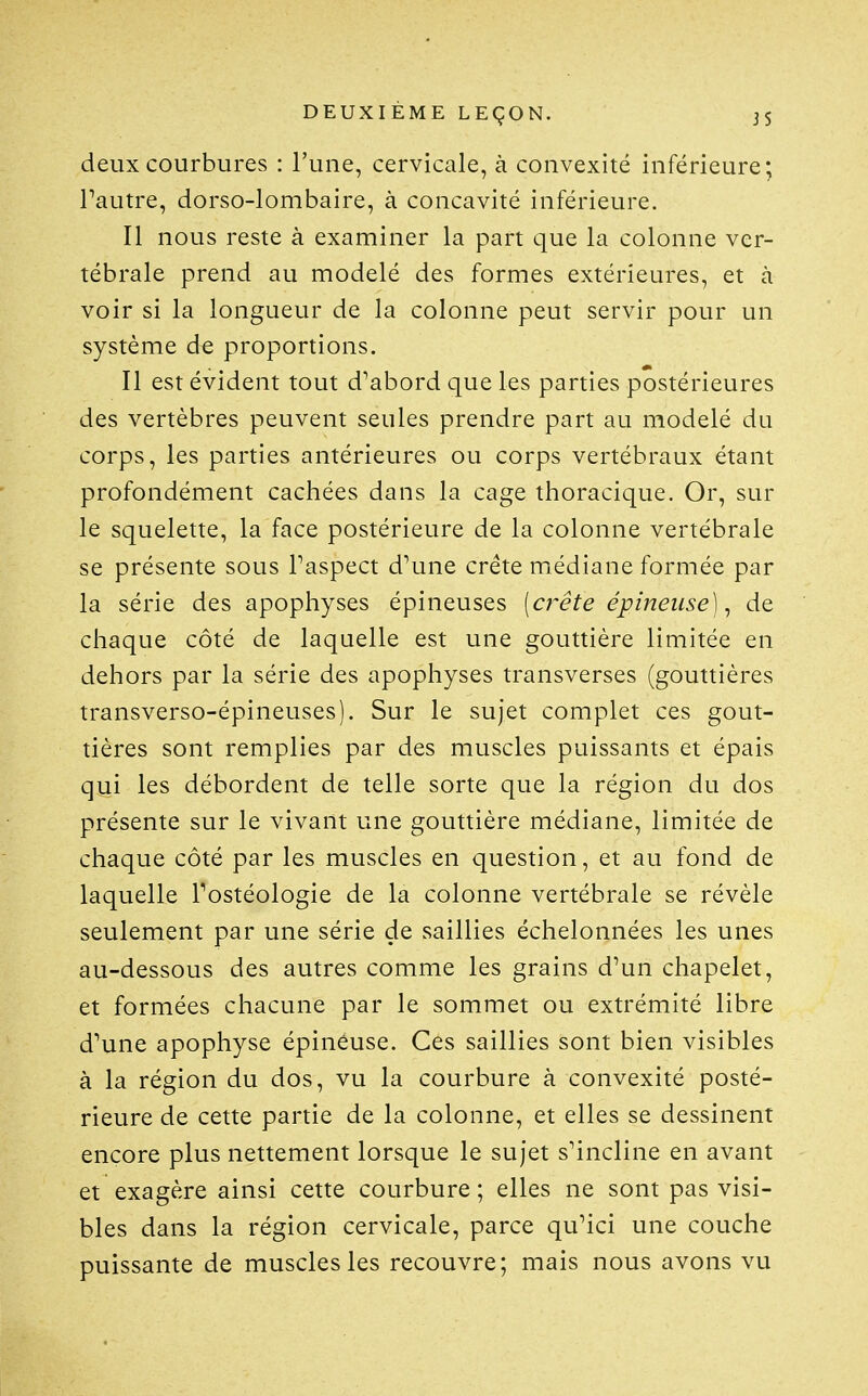 deux courbures : l'une, cervicale, à convexité inférieure; Pautre, dorso-lombaire, à concavité inférieure. Il nous reste à examiner la part que la colonne ver- tébrale prend au modelé des formes extérieures, et à voir si la longueur de la colonne peut servir pour un système de proportions. Il est évident tout d'abord que les parties postérieures des vertèbres peuvent seules prendre part au modelé du corps, les parties antérieures ou corps vertébraux étant profondément cachées dans la cage thoracique. Or, sur le squelette, la face postérieure de la colonne vertébrale se présente sous Taspect d''une crête médiane formée par la série des apophyses épineuses [a^ête épineuse), de chaque côté de laquelle est une gouttière limitée en dehors par la série des apophyses transverses (gouttières transverso-épineuses). Sur le sujet complet ces gout- tières sont remplies par des muscles puissants et épais qui les débordent de telle sorte que la région du dos présente sur le vivant une gouttière médiane, limitée de chaque côté par les muscles en question, et au fond de laquelle Tostéologie de la colonne vertébrale se révèle seulement par une série de saillies échelonnées les unes au-dessous des autres comme les grains d'un chapelet, et formées chacune par le sommet ou extrémité libre d'une apophyse épineuse. Ces saillies sont bien visibles à la région du dos, vu la courbure à convexité posté- rieure de cette partie de la colonne, et elles se dessinent encore plus nettement lorsque le sujet s'incline en avant et exagère ainsi cette courbure ; elles ne sont pas visi- bles dans la région cervicale, parce qu'ici une couche puissante de muscles les recouvre; mais nous avons vu